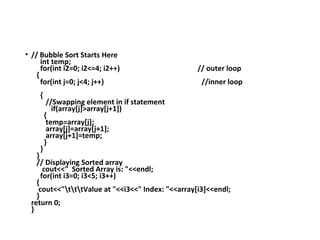 • // Bubble Sort Starts Here
int temp;
for(int i2=0; i2<=4; i2++) // outer loop
{
for(int j=0; j<4; j++) //inner loop
{
//Swapping element in if statement
if(array[j]>array[j+1])
{
temp=array[j];
array[j]=array[j+1];
array[j+1]=temp;
}
}
}
// Displaying Sorted array
cout<<" Sorted Array is: "<<endl;
for(int i3=0; i3<5; i3++)
{
cout<<"tttValue at "<<i3<<" Index: "<<array[i3]<<endl;
}
return 0;
}
 