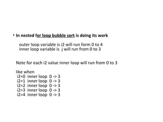 • In nested for loop bubble sort is doing its work
outer loop variable is i2 will run form 0 to 4
inner loop variable is j will run from 0 to 3
Note for each i2 value inner loop will run from 0 to 3
like when
i2=0 inner loop 0 -> 3
i2=1 inner loop 0 -> 3
i2=2 inner loop 0 -> 3
i2=3 inner loop 0 -> 3
i2=4 inner loop 0 -> 3
 