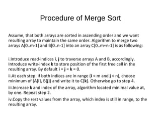 Procedure of Merge Sort
Assume, that both arrays are sorted in ascending order and we want
resulting array to maintain the same order. Algorithm to merge two
arrays A[0..m-1] and B[0..n-1] into an array C[0..m+n-1] is as following:
i.Introduce read-indices i, j to traverse arrays A and B, accordingly.
Introduce write-index k to store position of the first free cell in the
resulting array. By default i = j = k = 0.
ii.At each step: if both indices are in range (i < m and j < n), choose
minimum of (A[i], B[j]) and write it to C[k]. Otherwise go to step 4.
iii.Increase k and index of the array, algorithm located minimal value at,
by one. Repeat step 2.
iv.Copy the rest values from the array, which index is still in range, to the
resulting array.
 