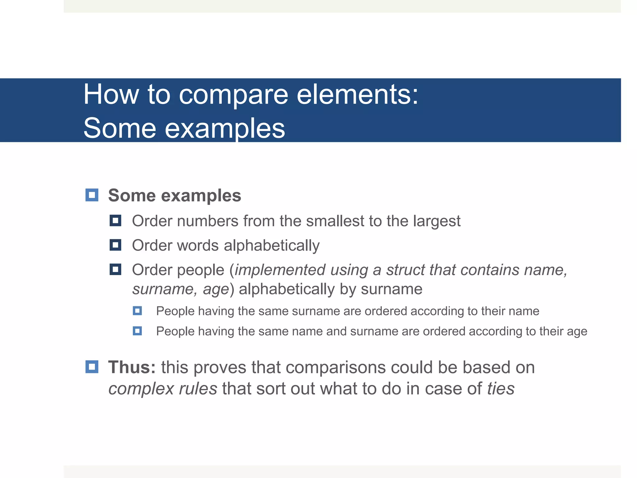 How to compare elements: Some examples  Some examples  Order numbers from the smallest to the largest  Order words alphabetically  Order people (implemented using a struct that contains name, surname, age) alphabetically by surname  People having the same surname are ordered according to their name  People having the same name and surname are ordered according to their age  Thus: this proves that comparisons could be based on complex rules that sort out what to do in case of ties 