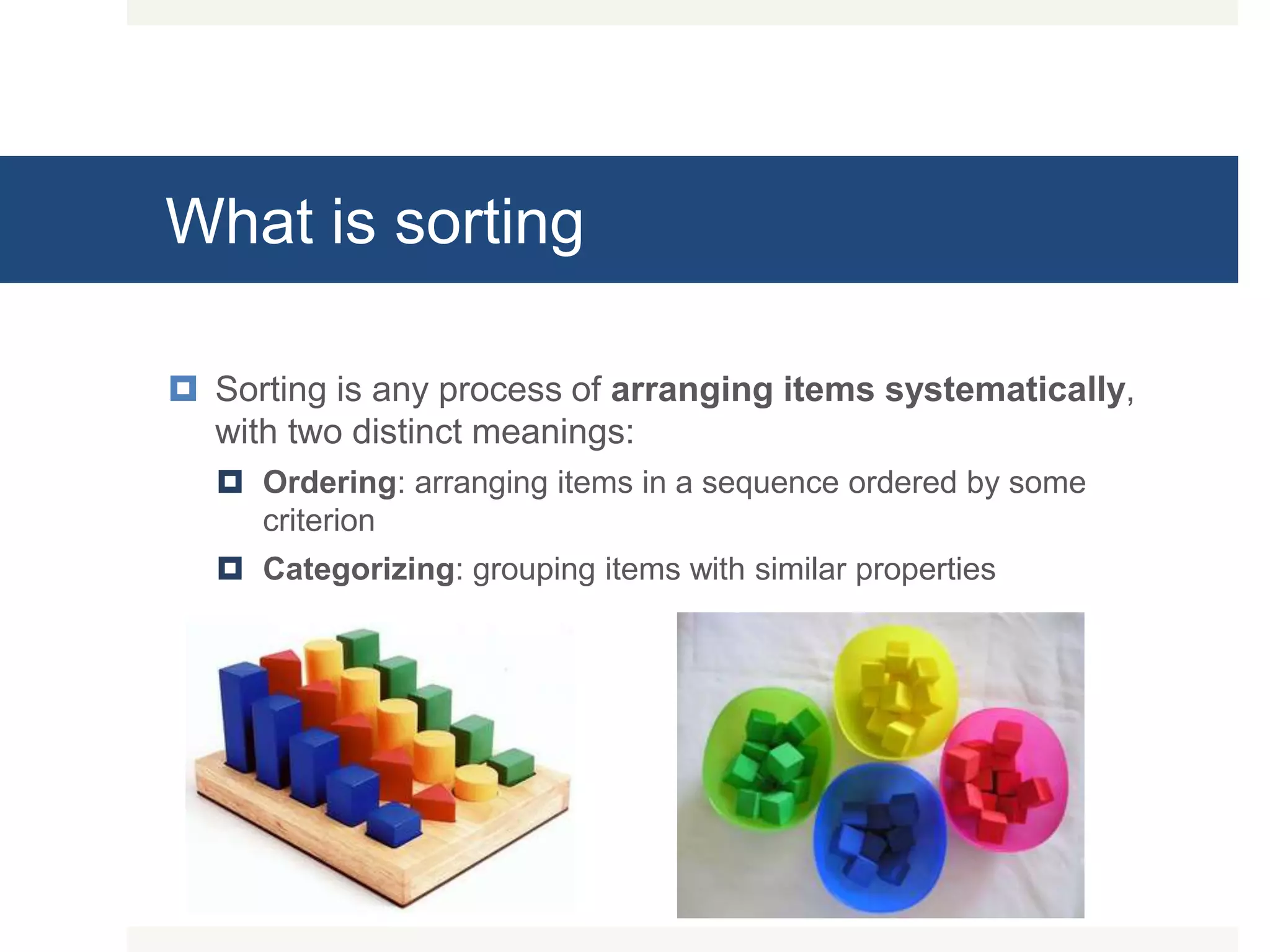What is sorting  Sorting is any process of arranging items systematically, with two distinct meanings:  Ordering: arranging items in a sequence ordered by some criterion  Categorizing: grouping items with similar properties 