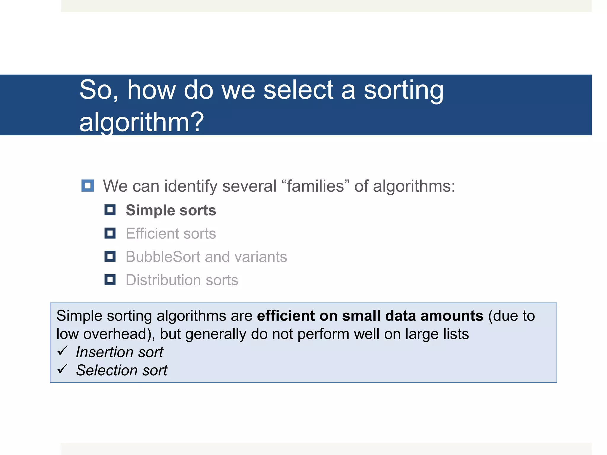 So, how do we select a sorting algorithm?  We can identify several “families” of algorithms:  Simple sorts  Efficient sorts  BubbleSort and variants  Distribution sorts Simple sorting algorithms are efficient on small data amounts (due to low overhead), but generally do not perform well on large lists  Insertion sort  Selection sort 