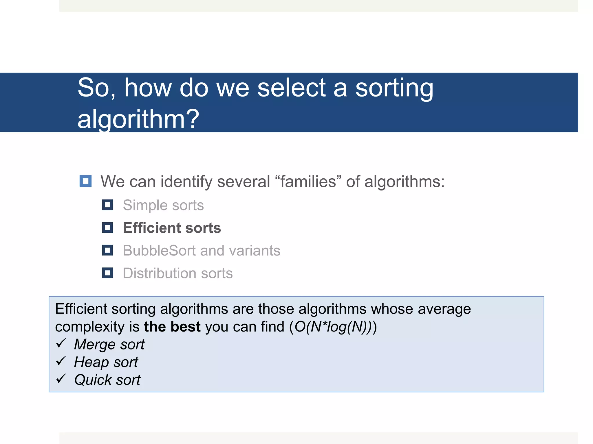 So, how do we select a sorting algorithm?  We can identify several “families” of algorithms:  Simple sorts  Efficient sorts  BubbleSort and variants  Distribution sorts Efficient sorting algorithms are those algorithms whose average complexity is the best you can find (O(N*log(N)))  Merge sort  Heap sort  Quick sort 