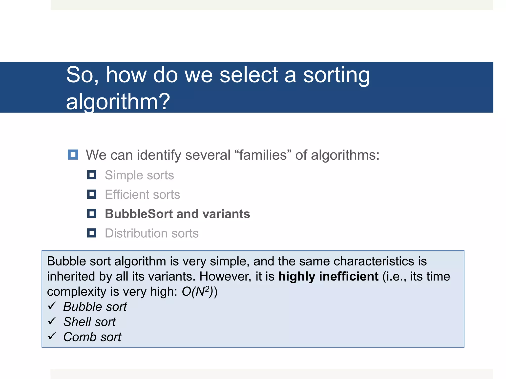 So, how do we select a sorting algorithm?  We can identify several “families” of algorithms:  Simple sorts  Efficient sorts  BubbleSort and variants  Distribution sorts Bubble sort algorithm is very simple, and the same characteristics is inherited by all its variants. However, it is highly inefficient (i.e., its time complexity is very high: O(N2))  Bubble sort  Shell sort  Comb sort 