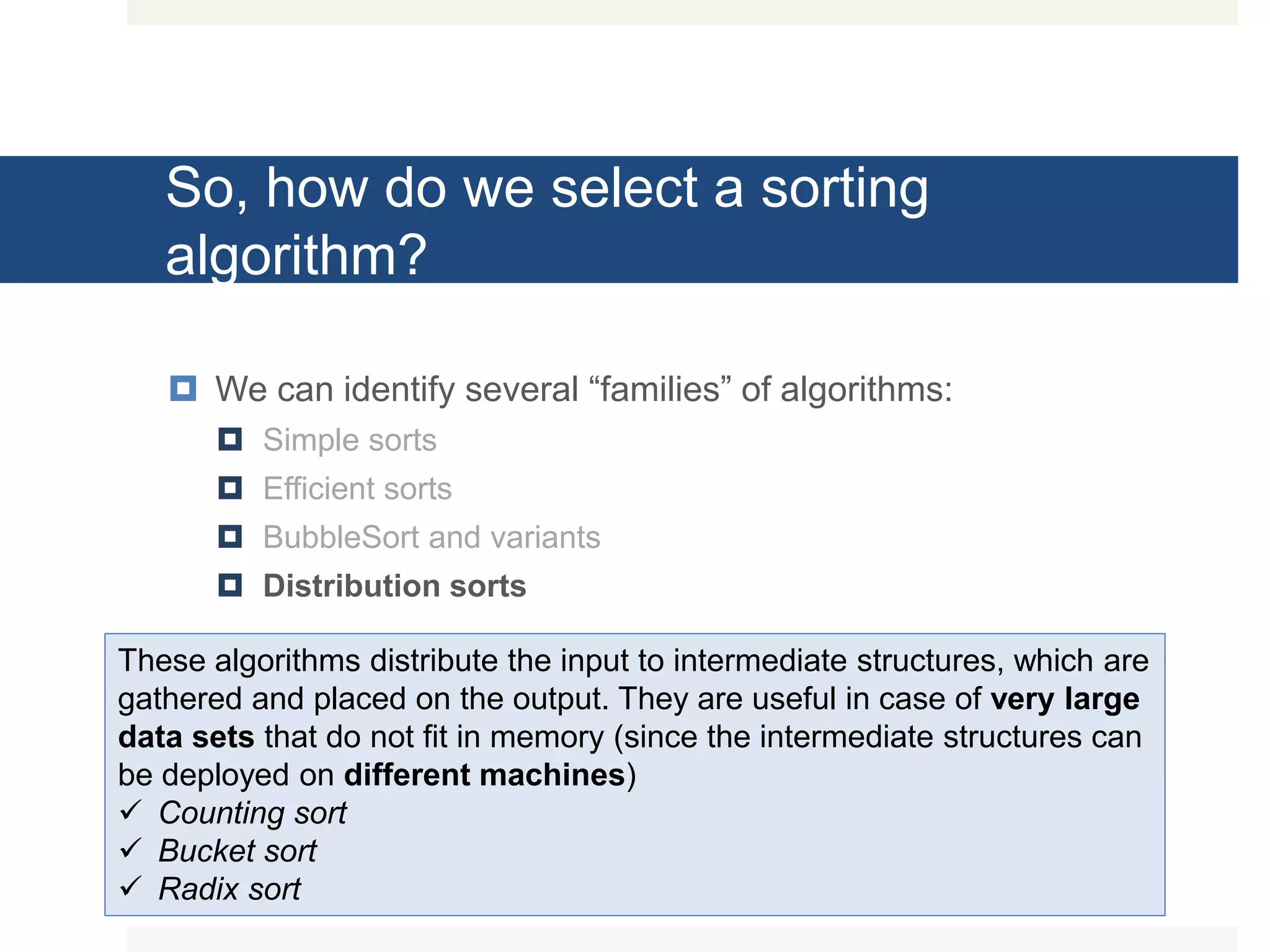 So, how do we select a sorting algorithm?  We can identify several “families” of algorithms:  Simple sorts  Efficient sorts  BubbleSort and variants  Distribution sorts These algorithms distribute the input to intermediate structures, which are gathered and placed on the output. They are useful in case of very large data sets that do not fit in memory (since the intermediate structures can be deployed on different machines)  Counting sort  Bucket sort  Radix sort 