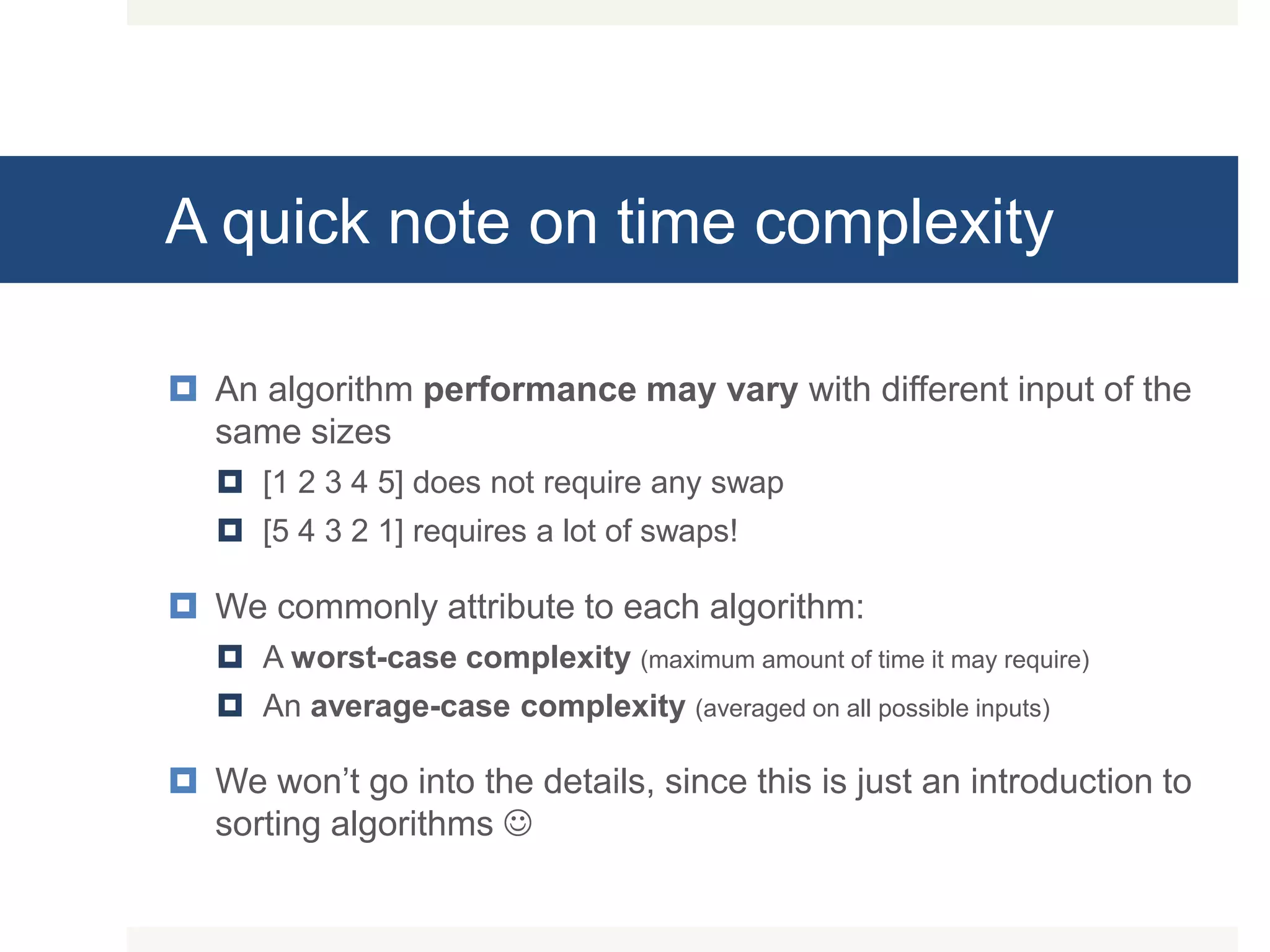 A quick note on time complexity  An algorithm performance may vary with different input of the same sizes  [1 2 3 4 5] does not require any swap  [5 4 3 2 1] requires a lot of swaps!  We commonly attribute to each algorithm:  A worst-case complexity (maximum amount of time it may require)  An average-case complexity (averaged on all possible inputs)  We won’t go into the details, since this is just an introduction to sorting algorithms  