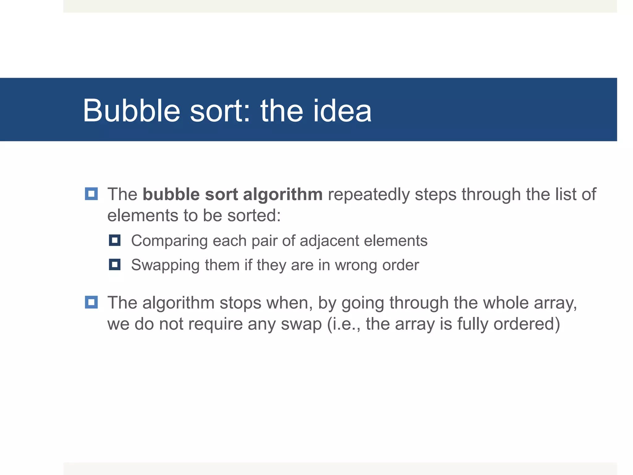 Bubble sort: the idea  The bubble sort algorithm repeatedly steps through the list of elements to be sorted:  Comparing each pair of adjacent elements  Swapping them if they are in wrong order  The algorithm stops when, by going through the whole array, we do not require any swap (i.e., the array is fully ordered) 