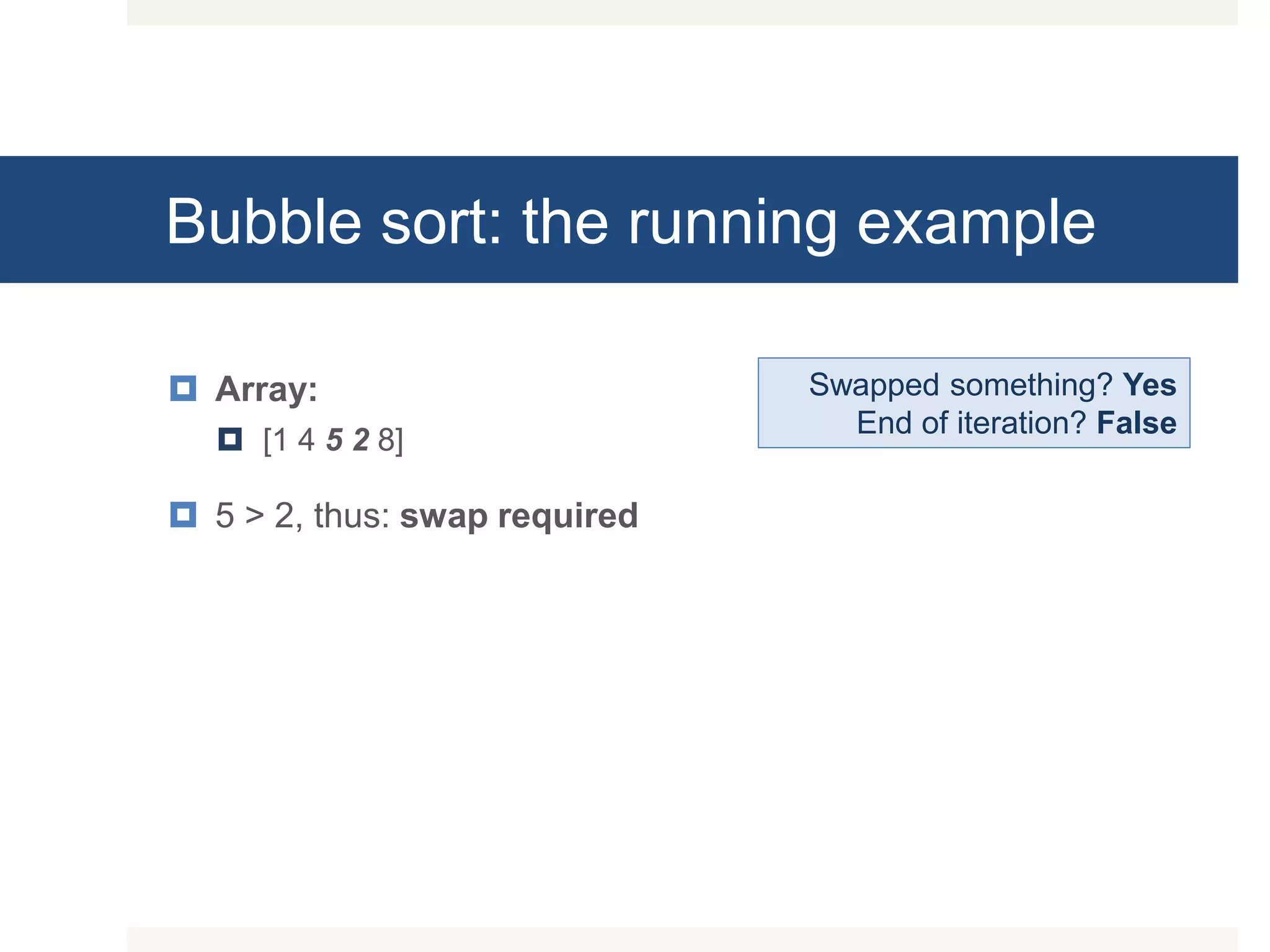 Bubble sort: the running example  Array:  [1 4 5 2 8]  5 > 2, thus: swap required Swapped something? Yes End of iteration? False 