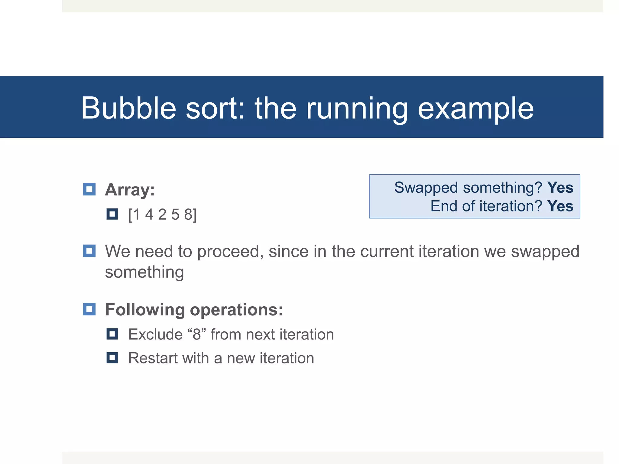 Bubble sort: the running example  Array:  [1 4 2 5 8]  We need to proceed, since in the current iteration we swapped something  Following operations:  Exclude “8” from next iteration  Restart with a new iteration Swapped something? Yes End of iteration? Yes 