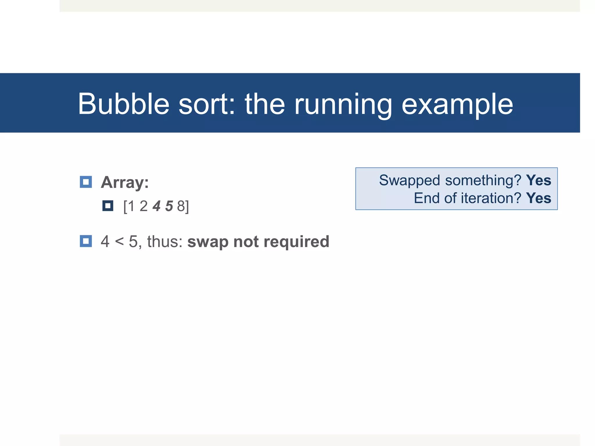 Bubble sort: the running example  Array:  [1 2 4 5 8]  4 < 5, thus: swap not required Swapped something? Yes End of iteration? Yes 