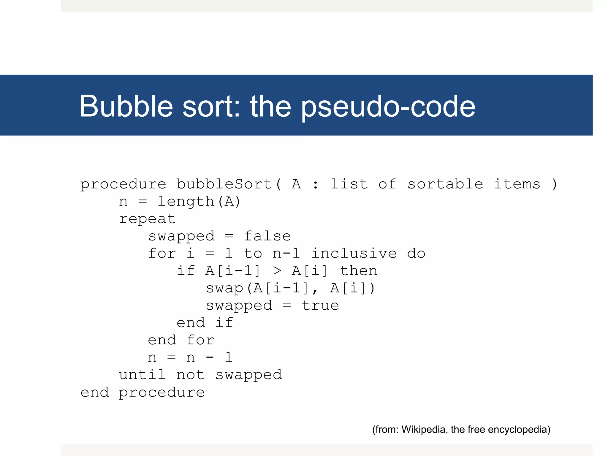 Bubble sort: the pseudo-code procedure bubbleSort( A : list of sortable items ) n = length(A) repeat swapped = false for i = 1 to n-1 inclusive do if A[i-1] > A[i] then swap(A[i-1], A[i]) swapped = true end if end for n = n - 1 until not swapped end procedure (from: Wikipedia, the free encyclopedia) 