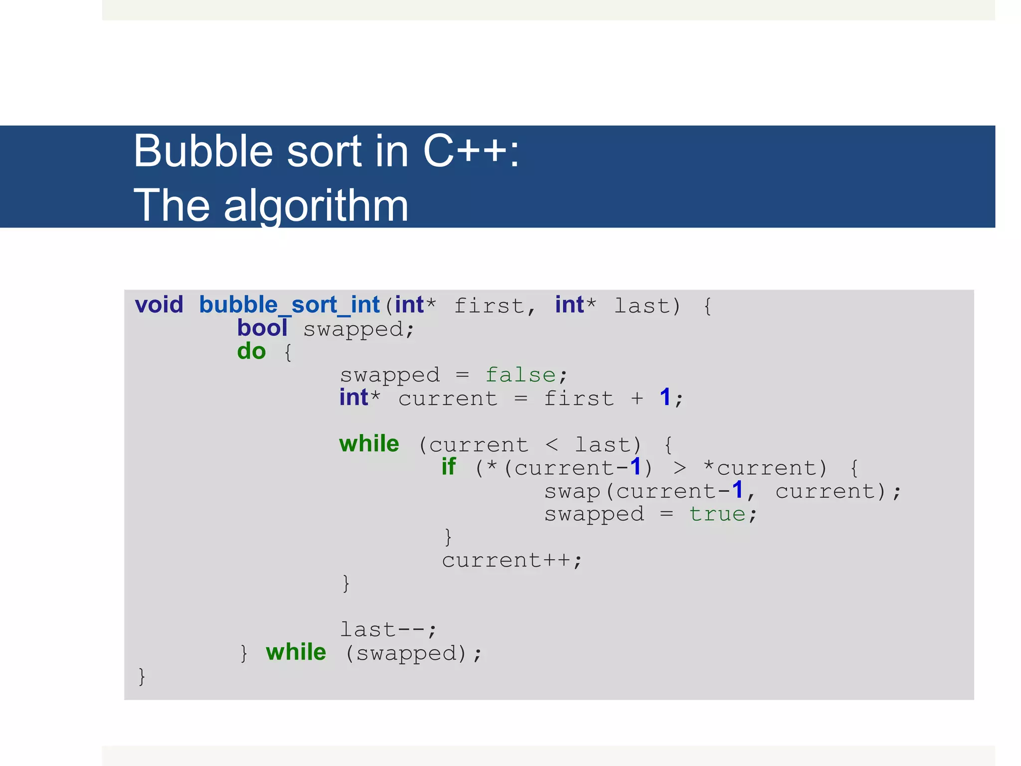 Bubble sort in C++: The algorithm void bubble_sort_int(int* first, int* last) { bool swapped; do { swapped = false; int* current = first + 1; while (current < last) { if (*(current-1) > *current) { swap(current-1, current); swapped = true; } current++; } last--; } while (swapped); } 