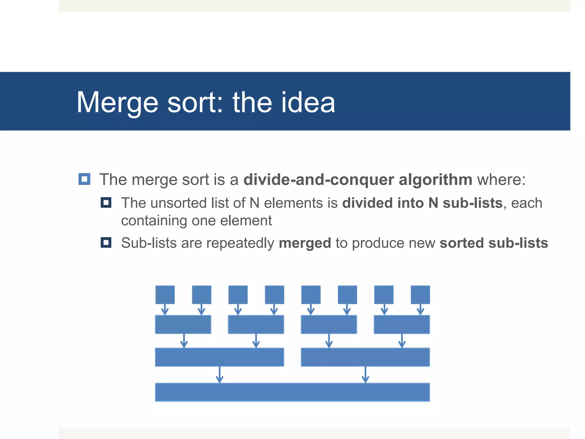 Merge sort: the idea  The merge sort is a divide-and-conquer algorithm where:  The unsorted list of N elements is divided into N sub-lists, each containing one element  Sub-lists are repeatedly merged to produce new sorted sub-lists 