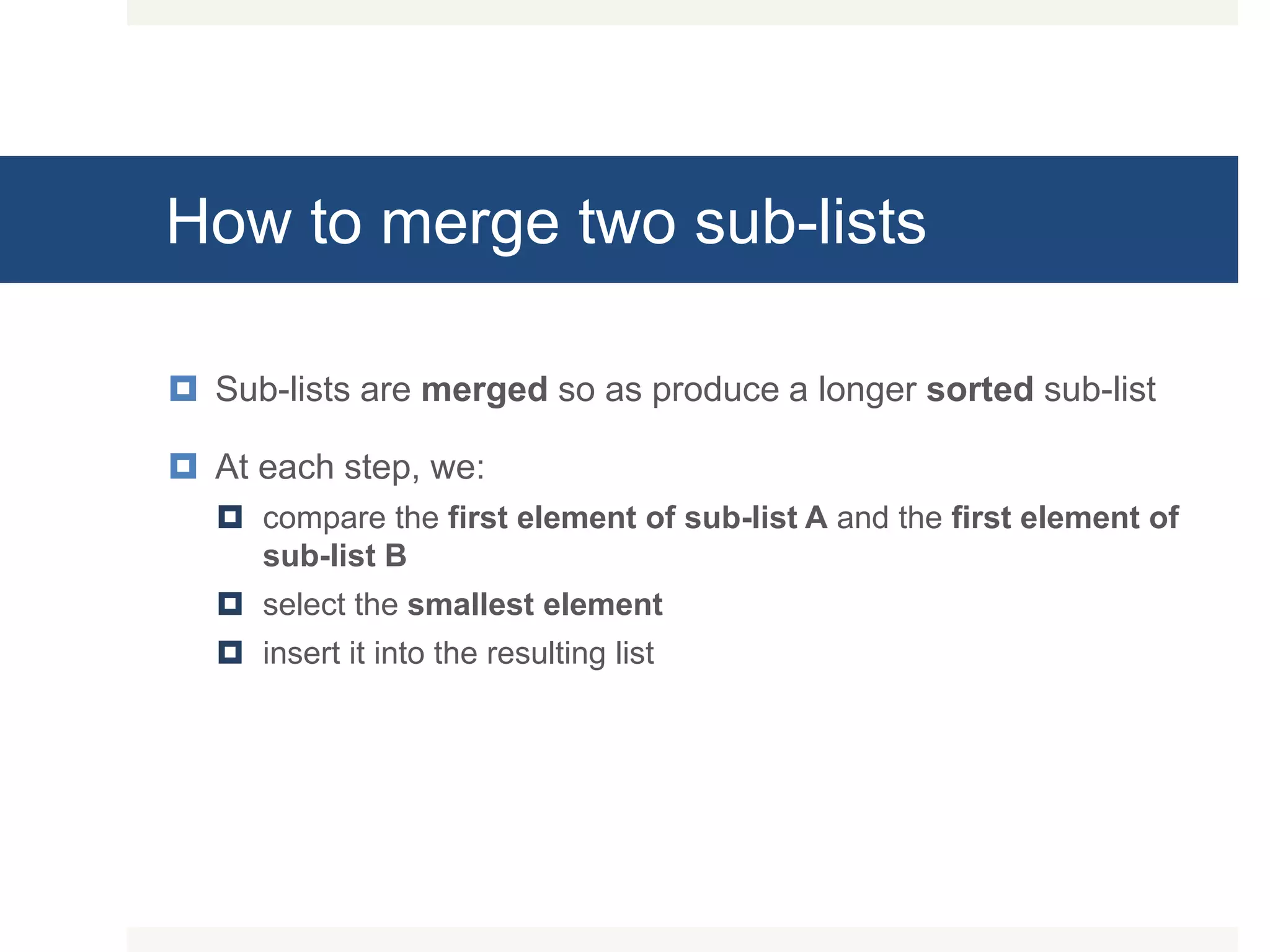 How to merge two sub-lists  Sub-lists are merged so as produce a longer sorted sub-list  At each step, we:  compare the first element of sub-list A and the first element of sub-list B  select the smallest element  insert it into the resulting list 