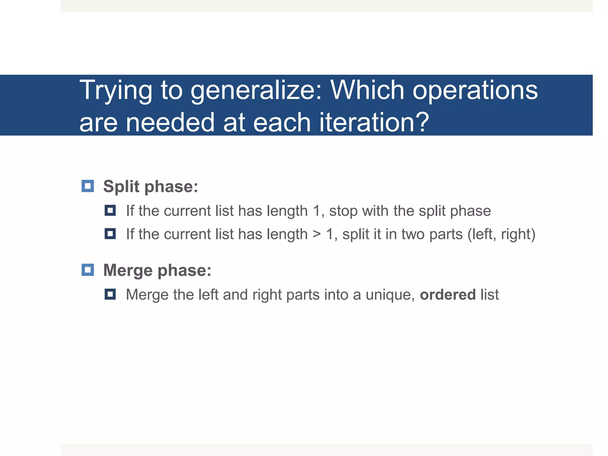 Trying to generalize: Which operations are needed at each iteration?  Split phase:  If the current list has length 1, stop with the split phase  If the current list has length > 1, split it in two parts (left, right)  Merge phase:  Merge the left and right parts into a unique, ordered list 