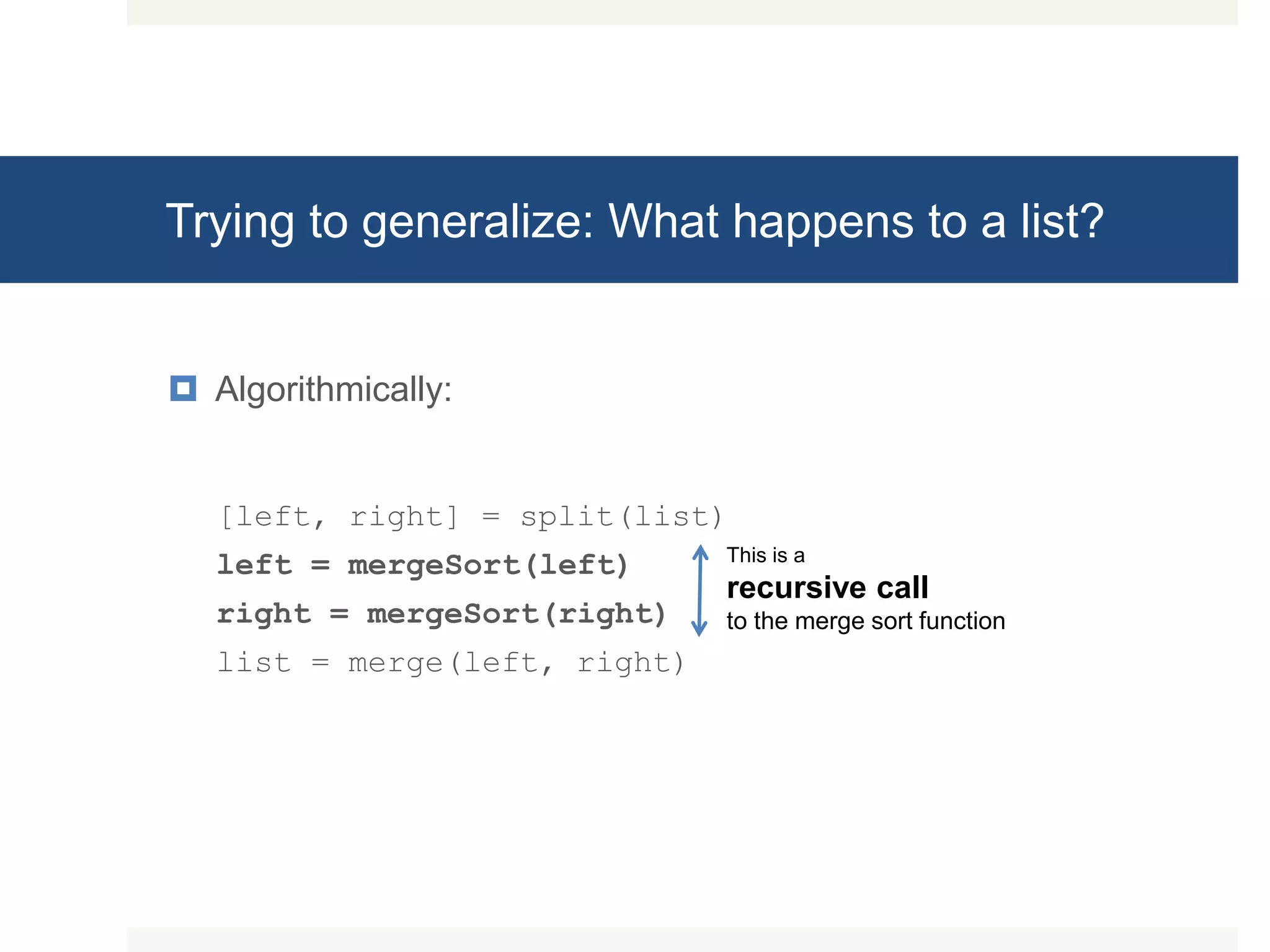 Trying to generalize: What happens to a list?  Algorithmically: [left, right] = split(list) left = mergeSort(left) right = mergeSort(right) list = merge(left, right) This is a recursive call to the merge sort function 