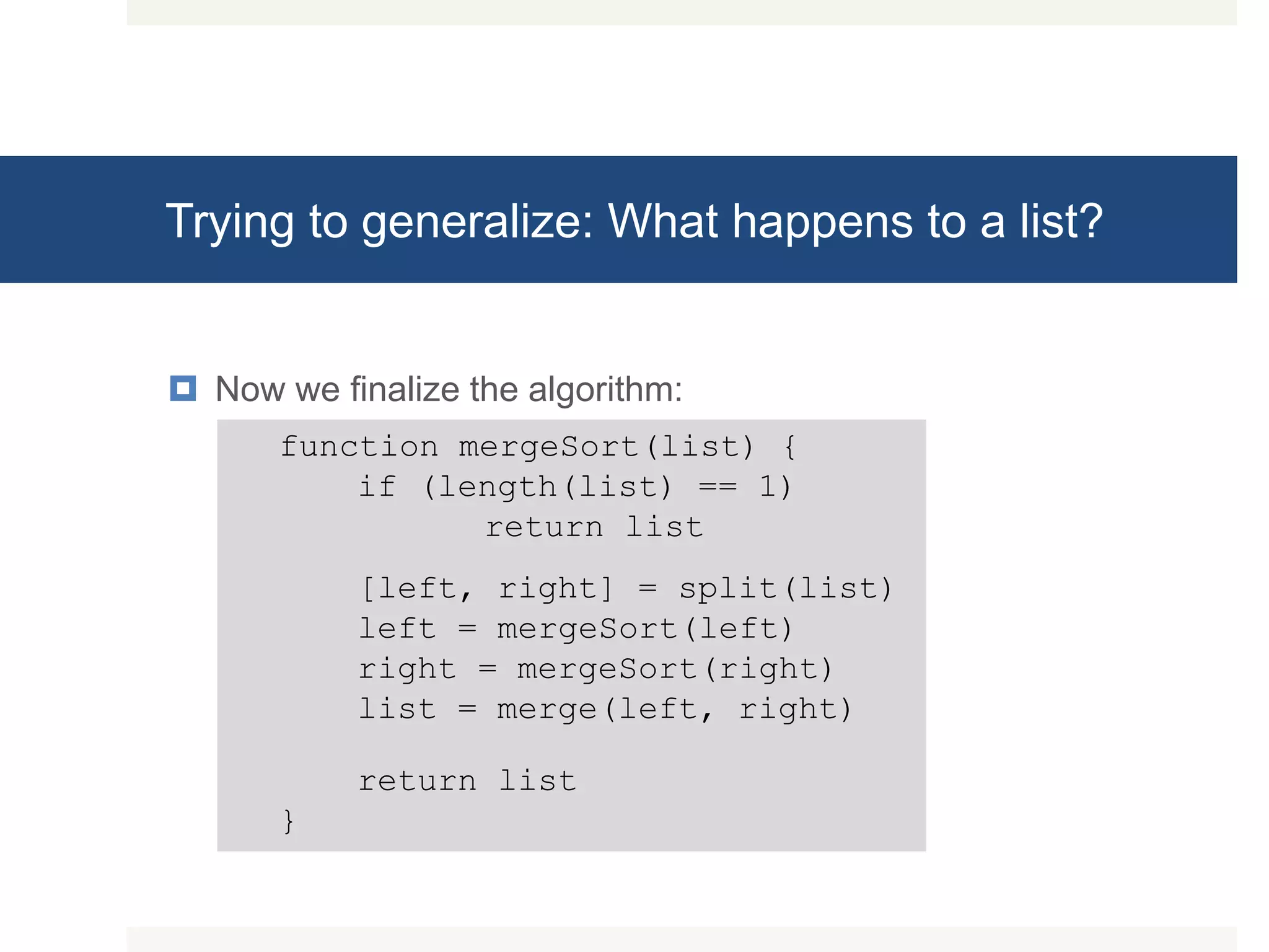 Trying to generalize: What happens to a list?  Now we finalize the algorithm: function mergeSort(list) { if (length(list) == 1) return list [left, right] = split(list) left = mergeSort(left) right = mergeSort(right) list = merge(left, right) return list } 