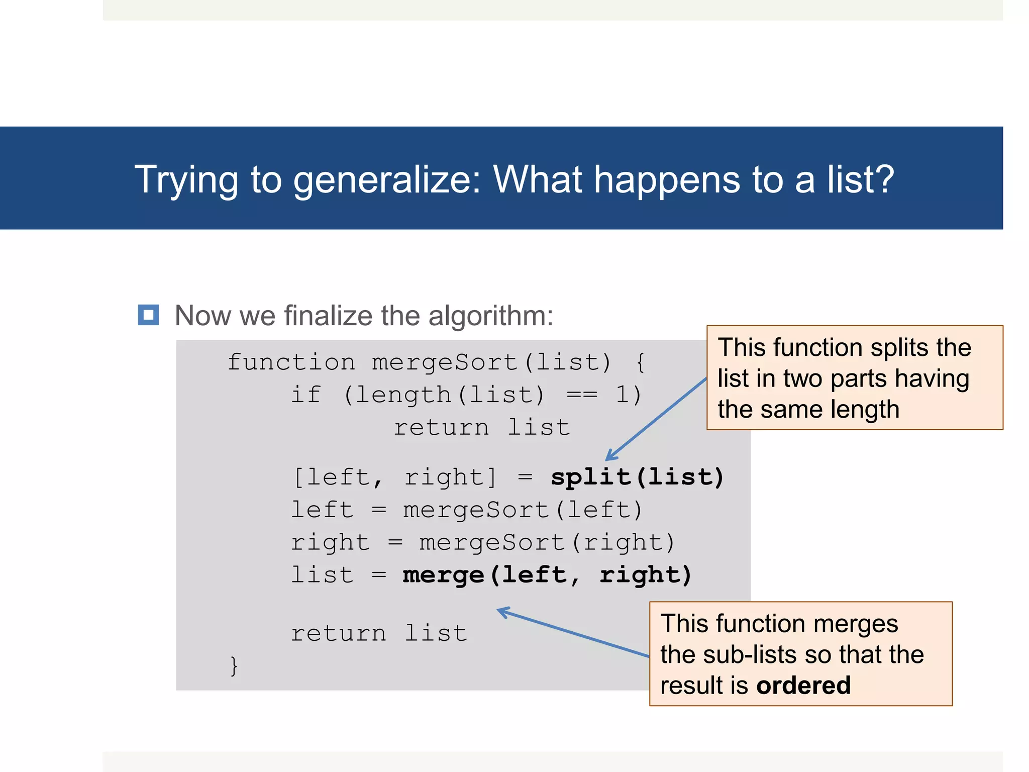 Trying to generalize: What happens to a list?  Now we finalize the algorithm: function mergeSort(list) { if (length(list) == 1) return list [left, right] = split(list) left = mergeSort(left) right = mergeSort(right) list = merge(left, right) return list } This function splits the list in two parts having the same length This function merges the sub-lists so that the result is ordered 
