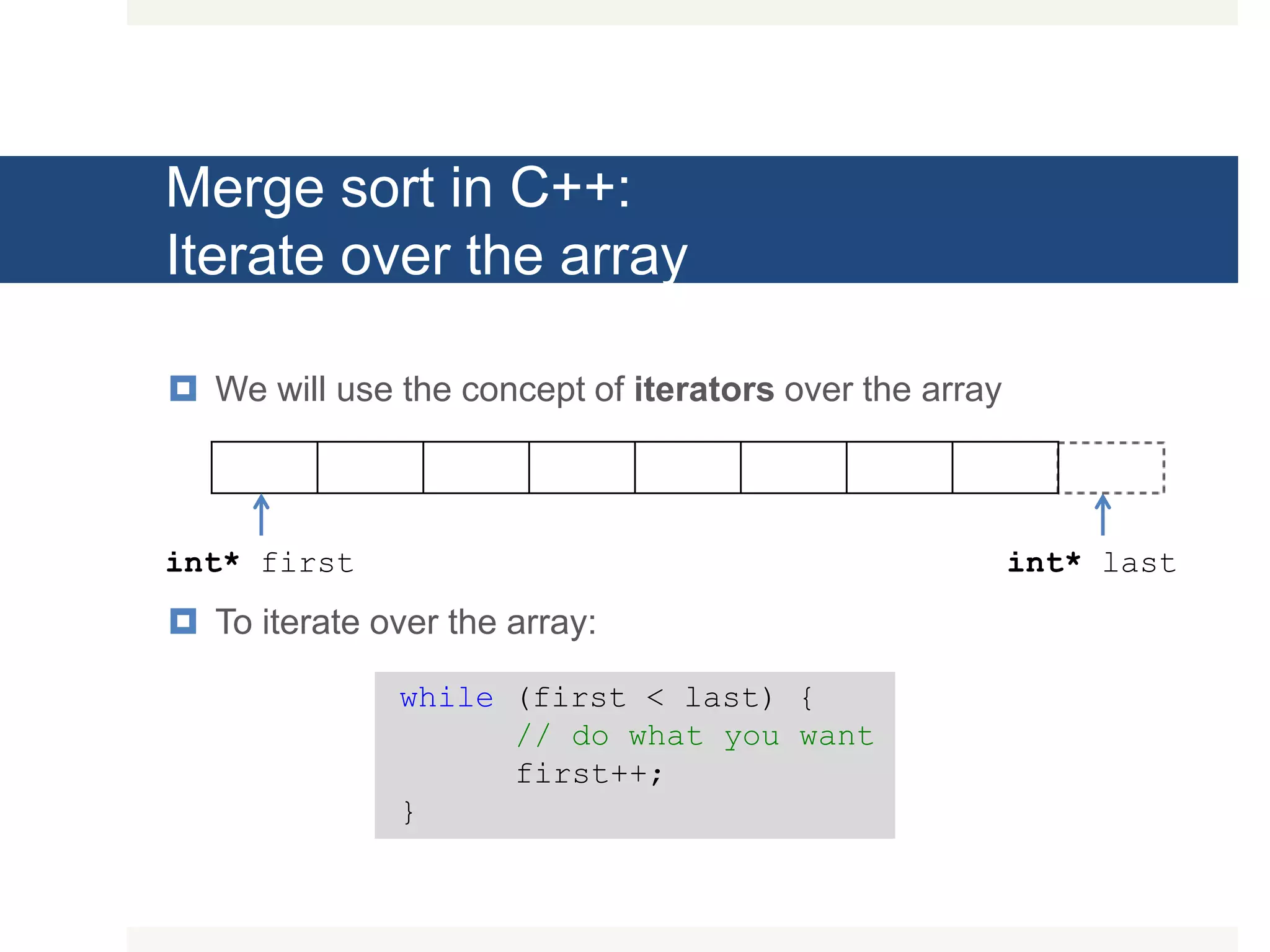 Merge sort in C++: Iterate over the array  We will use the concept of iterators over the array  To iterate over the array: int* first int* last while (first < last) { // do what you want first++; } 