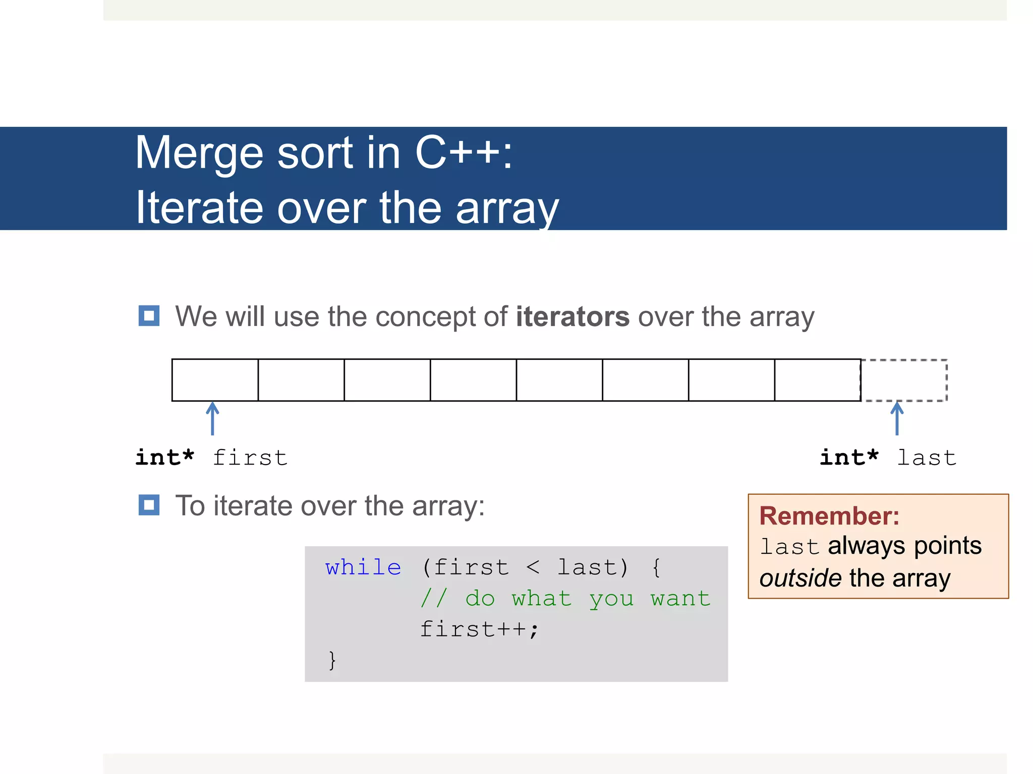 Merge sort in C++: Iterate over the array  We will use the concept of iterators over the array  To iterate over the array: int* first int* last while (first < last) { // do what you want first++; } Remember: last always points outside the array 