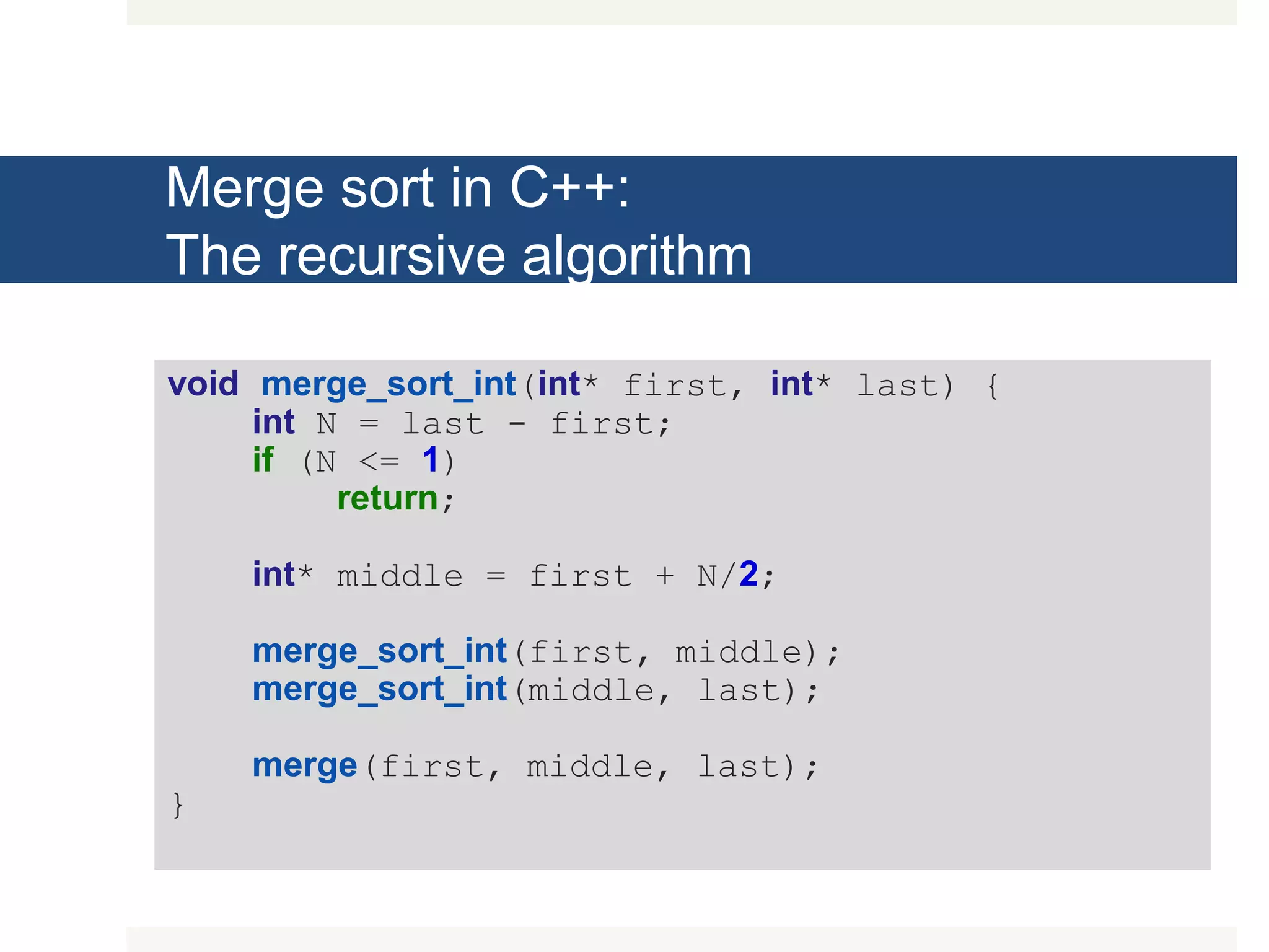 Merge sort in C++: The recursive algorithm void merge_sort_int(int* first, int* last) { int N = last - first; if (N <= 1) return; int* middle = first + N/2; merge_sort_int(first, middle); merge_sort_int(middle, last); merge(first, middle, last); } 