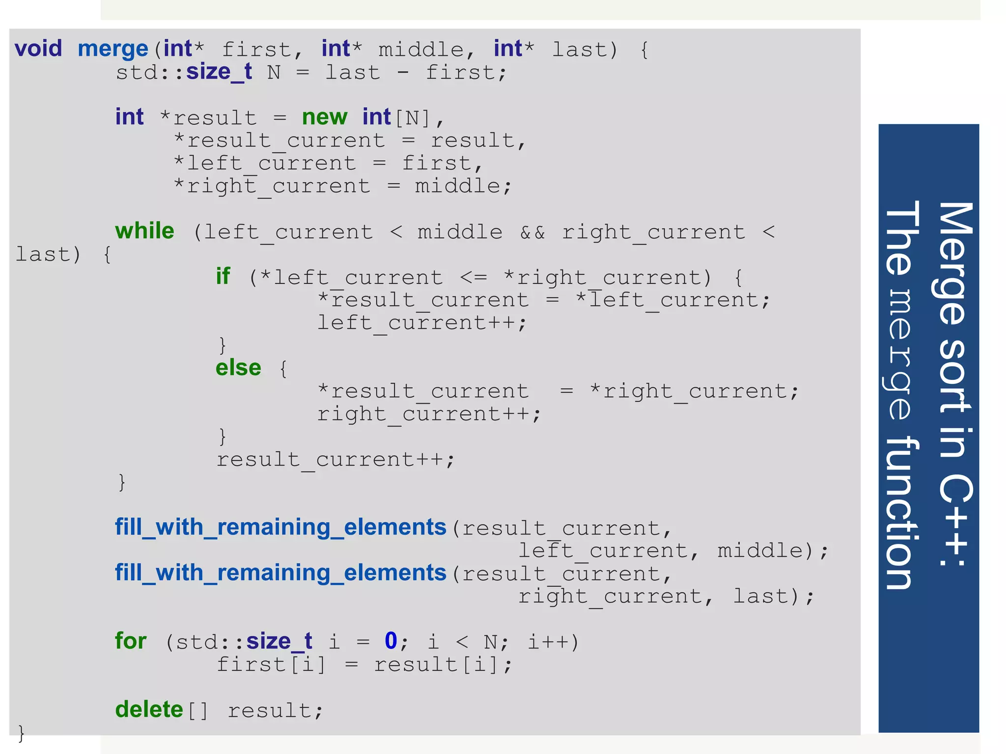 MergesortinC++: Themergefunction void merge(int* first, int* middle, int* last) { std::size_t N = last - first; int *result = new int[N], *result_current = result, *left_current = first, *right_current = middle; while (left_current < middle && right_current < last) { if (*left_current <= *right_current) { *result_current = *left_current; left_current++; } else { *result_current = *right_current; right_current++; } result_current++; } fill_with_remaining_elements(result_current, left_current, middle); fill_with_remaining_elements(result_current, right_current, last); for (std::size_t i = 0; i < N; i++) first[i] = result[i]; delete[] result; } 