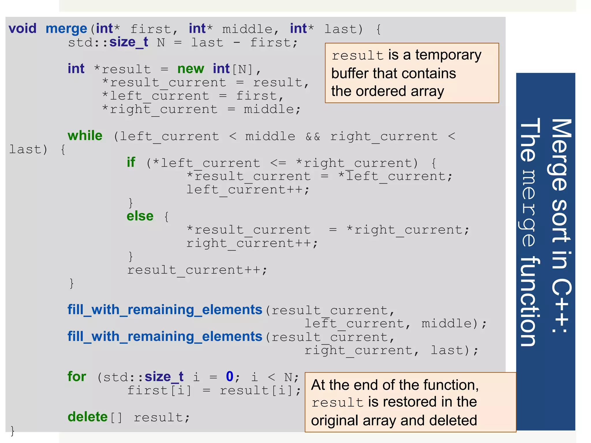 MergesortinC++: Themergefunction void merge(int* first, int* middle, int* last) { std::size_t N = last - first; int *result = new int[N], *result_current = result, *left_current = first, *right_current = middle; while (left_current < middle && right_current < last) { if (*left_current <= *right_current) { *result_current = *left_current; left_current++; } else { *result_current = *right_current; right_current++; } result_current++; } fill_with_remaining_elements(result_current, left_current, middle); fill_with_remaining_elements(result_current, right_current, last); for (std::size_t i = 0; i < N; i++) first[i] = result[i]; delete[] result; } result is a temporary buffer that contains the ordered array At the end of the function, result is restored in the original array and deleted 