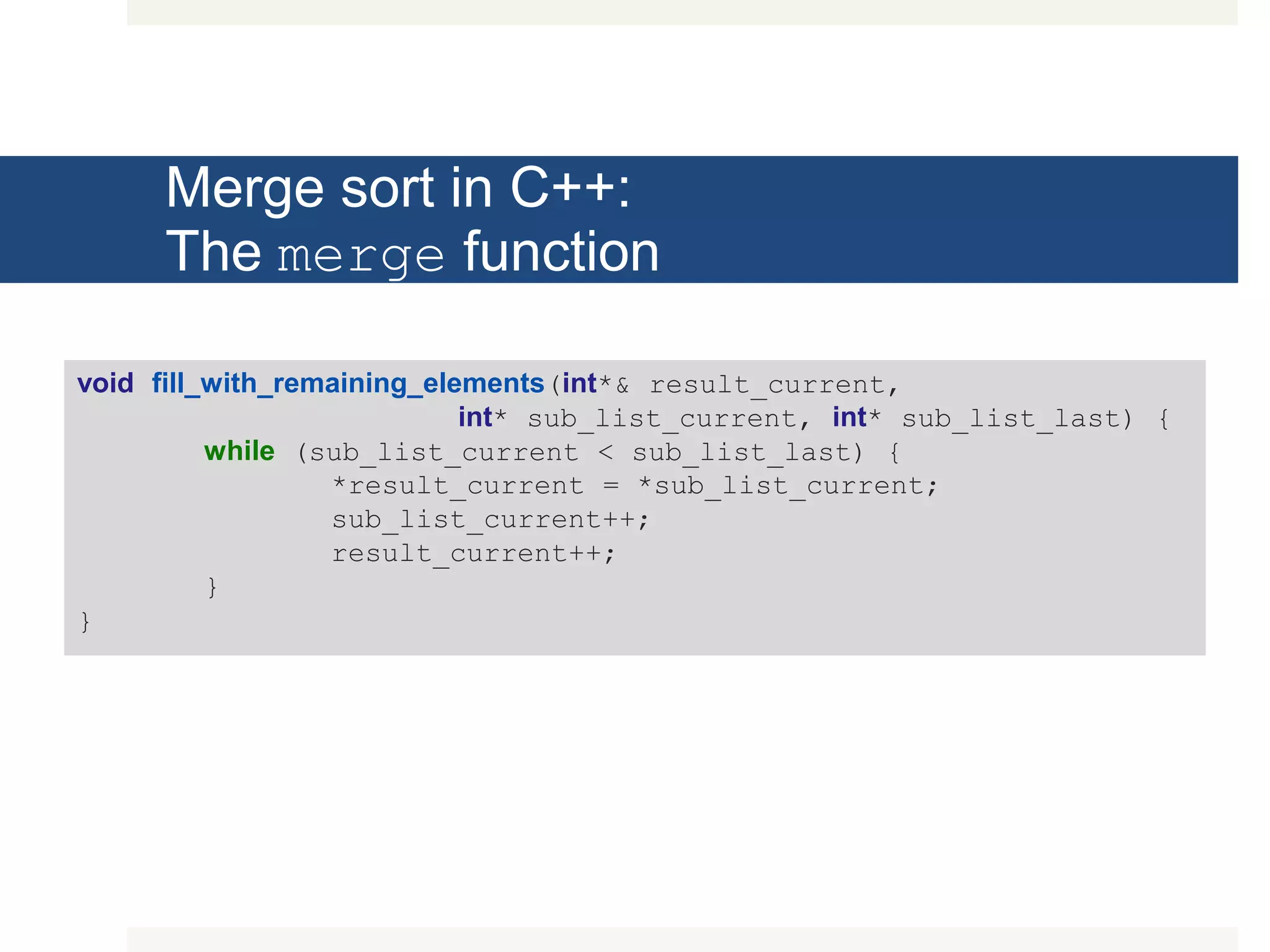 Merge sort in C++: The merge function void fill_with_remaining_elements(int*& result_current, int* sub_list_current, int* sub_list_last) { while (sub_list_current < sub_list_last) { *result_current = *sub_list_current; sub_list_current++; result_current++; } } 