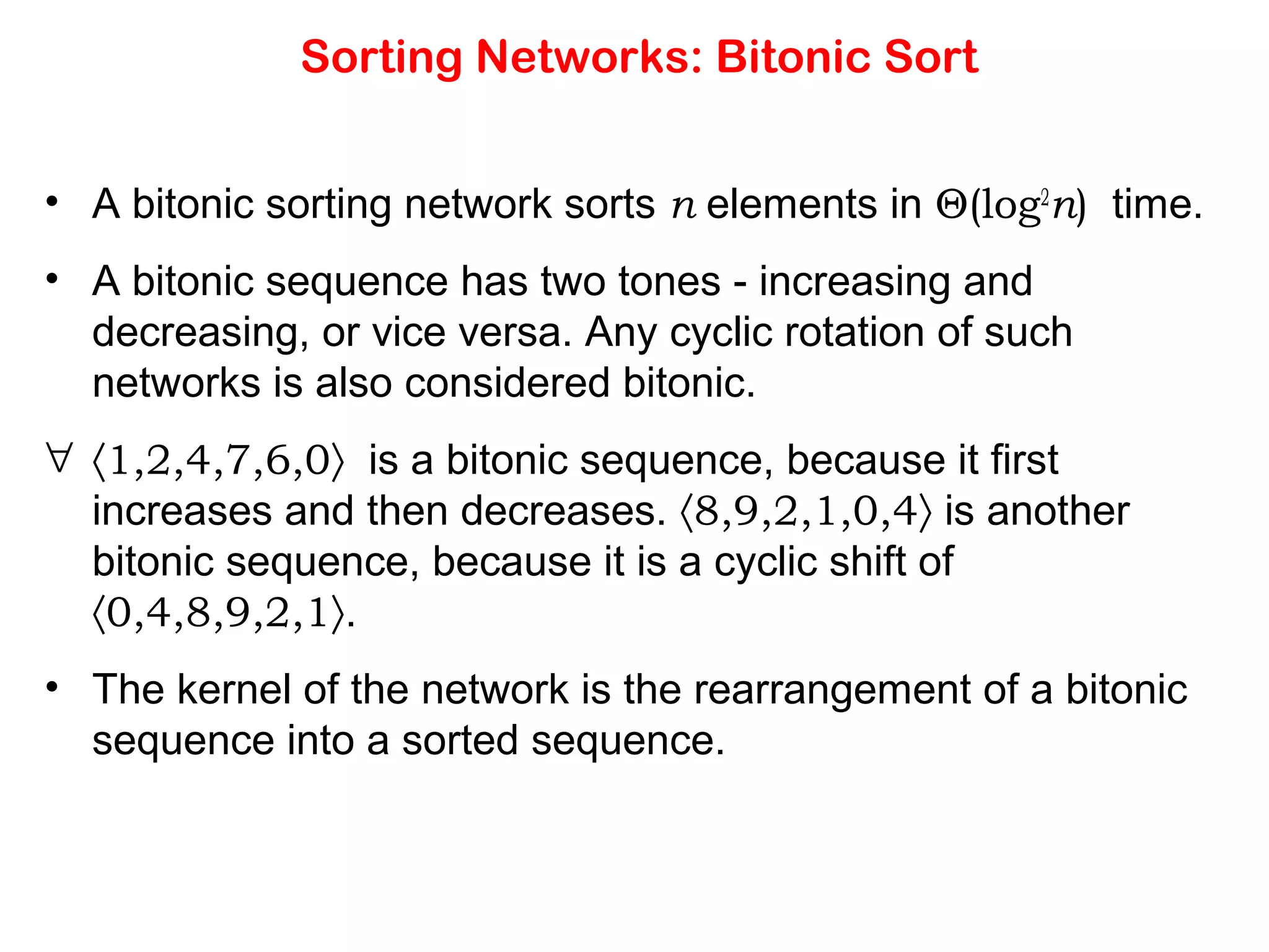 Sorting Networks: Bitonic Sort • A bitonic sorting network sorts n elements in Θ(log2 n) time. • A bitonic sequence has two tones - increasing and decreasing, or vice versa. Any cyclic rotation of such networks is also considered bitonic. ∀ 〈1,2,4,7,6,0〉 is a bitonic sequence, because it first increases and then decreases. 〈8,9,2,1,0,4〉 is another bitonic sequence, because it is a cyclic shift of 〈0,4,8,9,2,1〉. • The kernel of the network is the rearrangement of a bitonic sequence into a sorted sequence. 