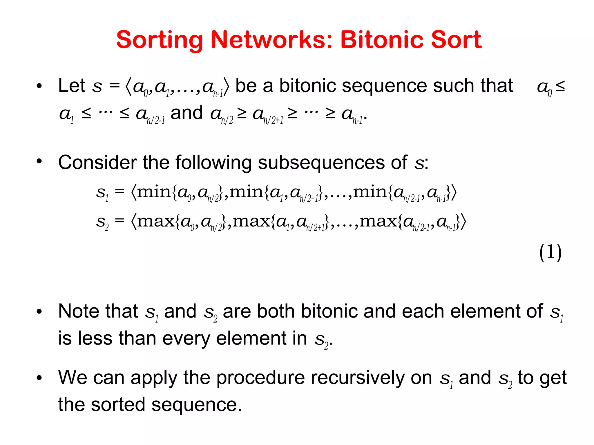 Sorting Networks: Bitonic Sort • Let s = 〈a0,a1,…,an-1〉 be a bitonic sequence such that a0 ≤ a1 ≤ ··· ≤ an/2-1 and an/2 ≥ an/2+1 ≥ ··· ≥ an-1. • Consider the following subsequences of s: s1 = 〈min{a0,an/2},min{a1,an/2+1},…,min{an/2-1,an-1}〉 s2 = 〈max{a0,an/2},max{a1,an/2+1},…,max{an/2-1,an-1}〉 (1) • Note that s1 and s2 are both bitonic and each element of s1 is less than every element in s2. • We can apply the procedure recursively on s1 and s2 to get the sorted sequence. 