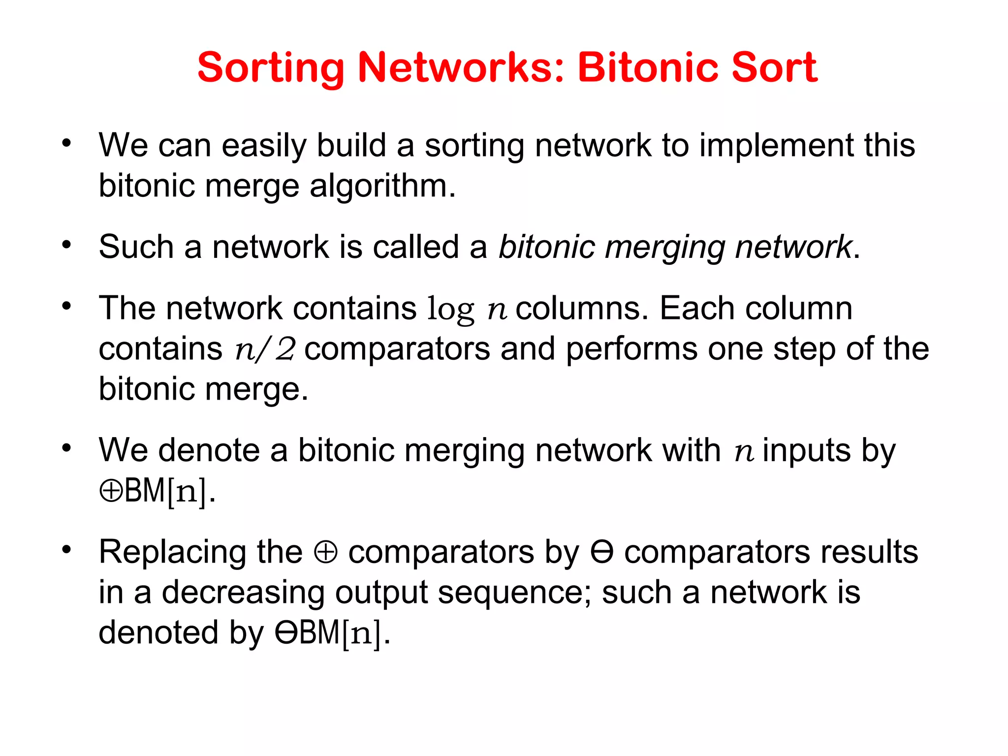 Sorting Networks: Bitonic Sort • We can easily build a sorting network to implement this bitonic merge algorithm. • Such a network is called a bitonic merging network. • The network contains log n columns. Each column contains n/2 comparators and performs one step of the bitonic merge. • We denote a bitonic merging network with n inputs by ⊕BM[n]. • Replacing the ⊕ comparators by Ө comparators results in a decreasing output sequence; such a network is denoted by ӨBM[n]. 