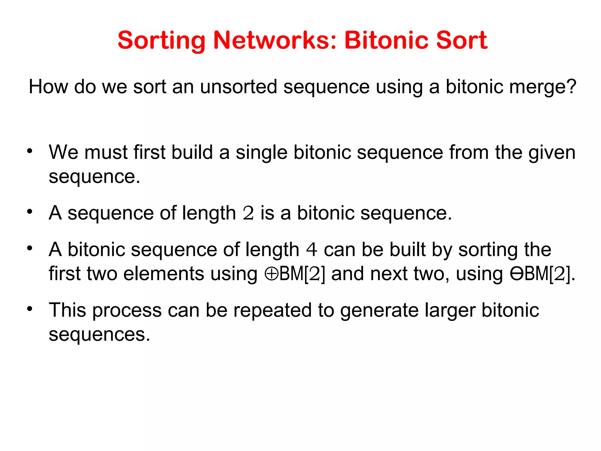 Sorting Networks: Bitonic Sort How do we sort an unsorted sequence using a bitonic merge? • We must first build a single bitonic sequence from the given sequence. • A sequence of length 2 is a bitonic sequence. • A bitonic sequence of length 4 can be built by sorting the first two elements using ⊕BM[2] and next two, using ӨBM[2]. • This process can be repeated to generate larger bitonic sequences. 