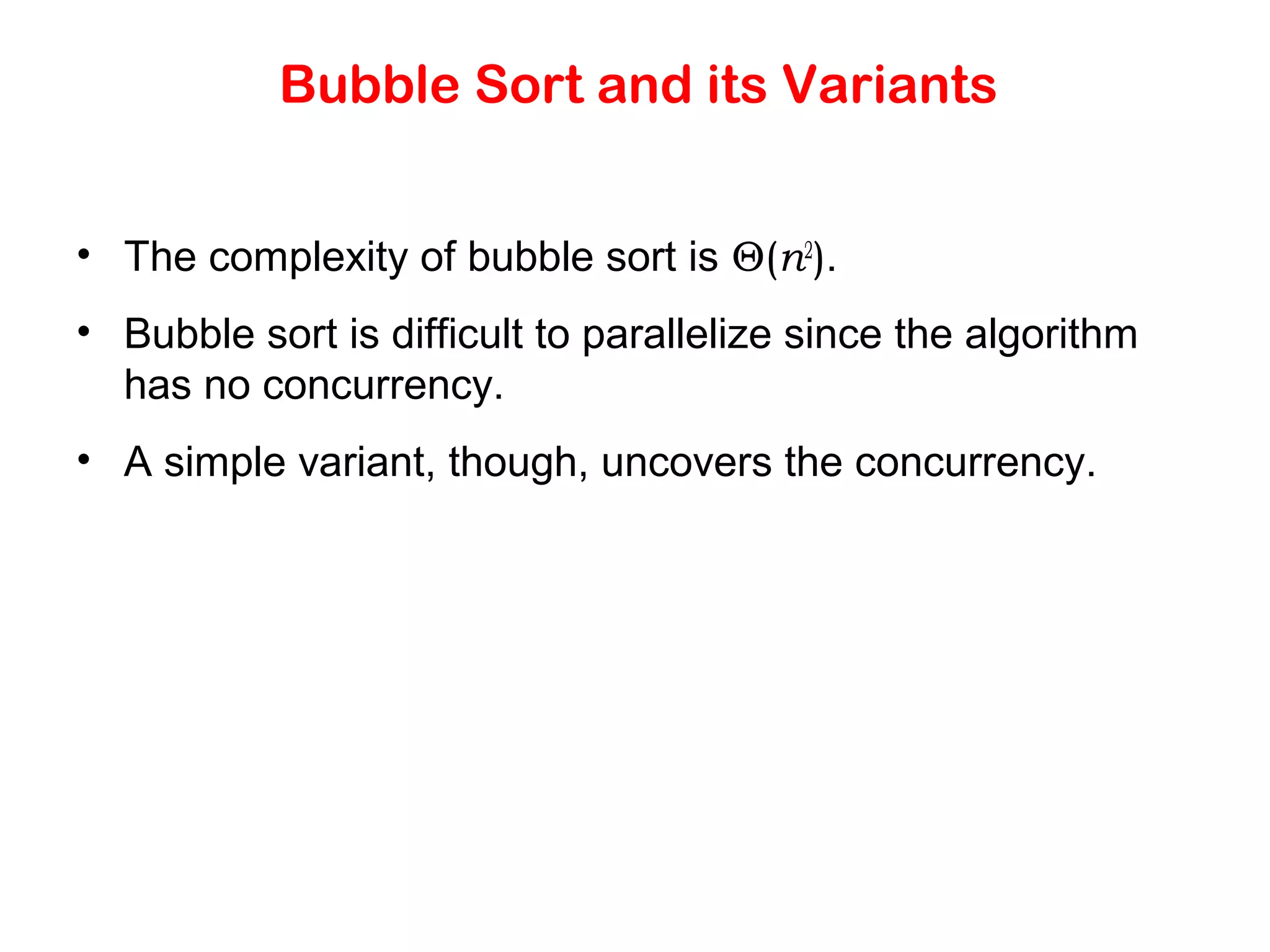 Bubble Sort and its Variants • The complexity of bubble sort is Θ(n2 ). • Bubble sort is difficult to parallelize since the algorithm has no concurrency. • A simple variant, though, uncovers the concurrency. 