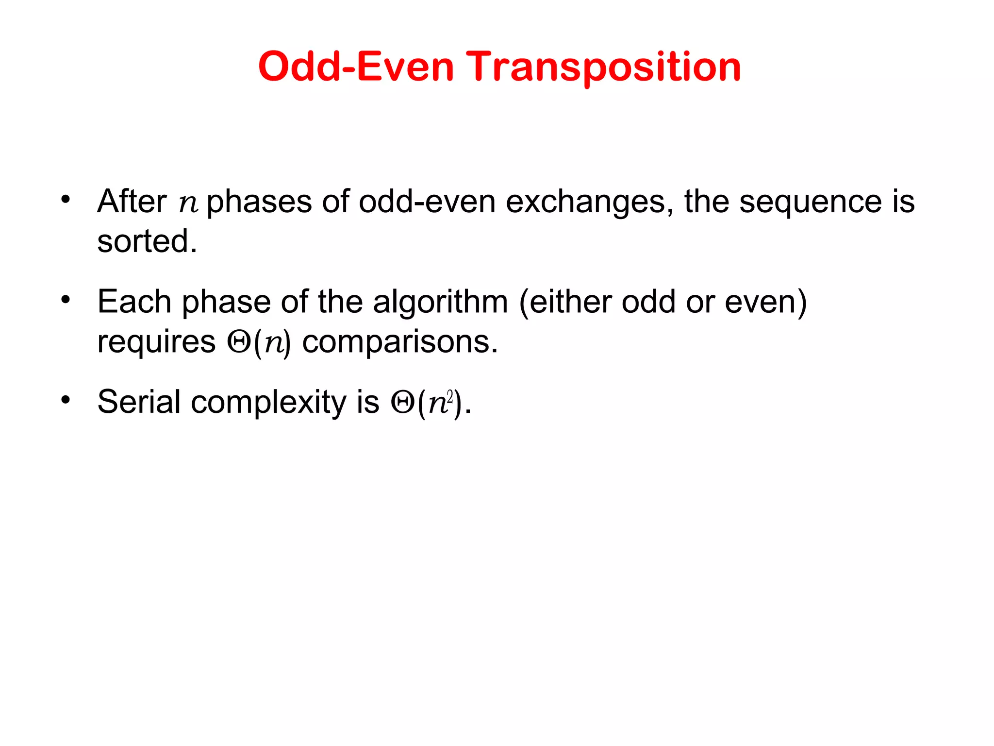 Odd-Even Transposition • After n phases of odd-even exchanges, the sequence is sorted. • Each phase of the algorithm (either odd or even) requires Θ(n) comparisons. • Serial complexity is Θ(n2 ). 