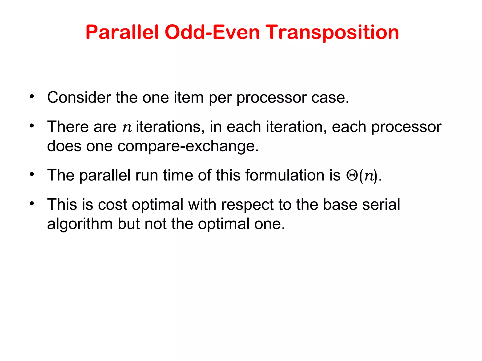 Parallel Odd-Even Transposition • Consider the one item per processor case. • There are n iterations, in each iteration, each processor does one compare-exchange. • The parallel run time of this formulation is Θ(n). • This is cost optimal with respect to the base serial algorithm but not the optimal one. 