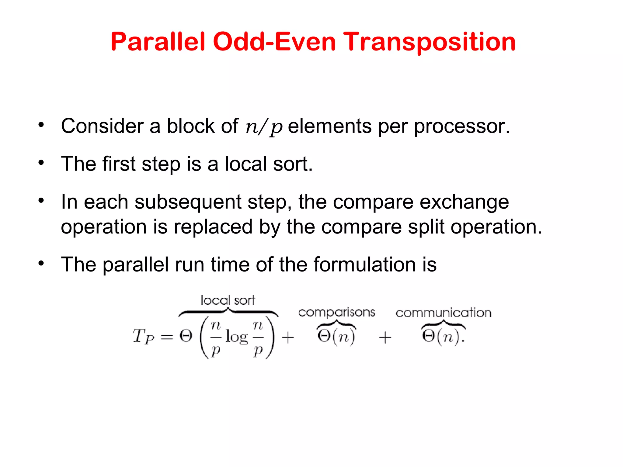 Parallel Odd-Even Transposition • Consider a block of n/p elements per processor. • The first step is a local sort. • In each subsequent step, the compare exchange operation is replaced by the compare split operation. • The parallel run time of the formulation is 