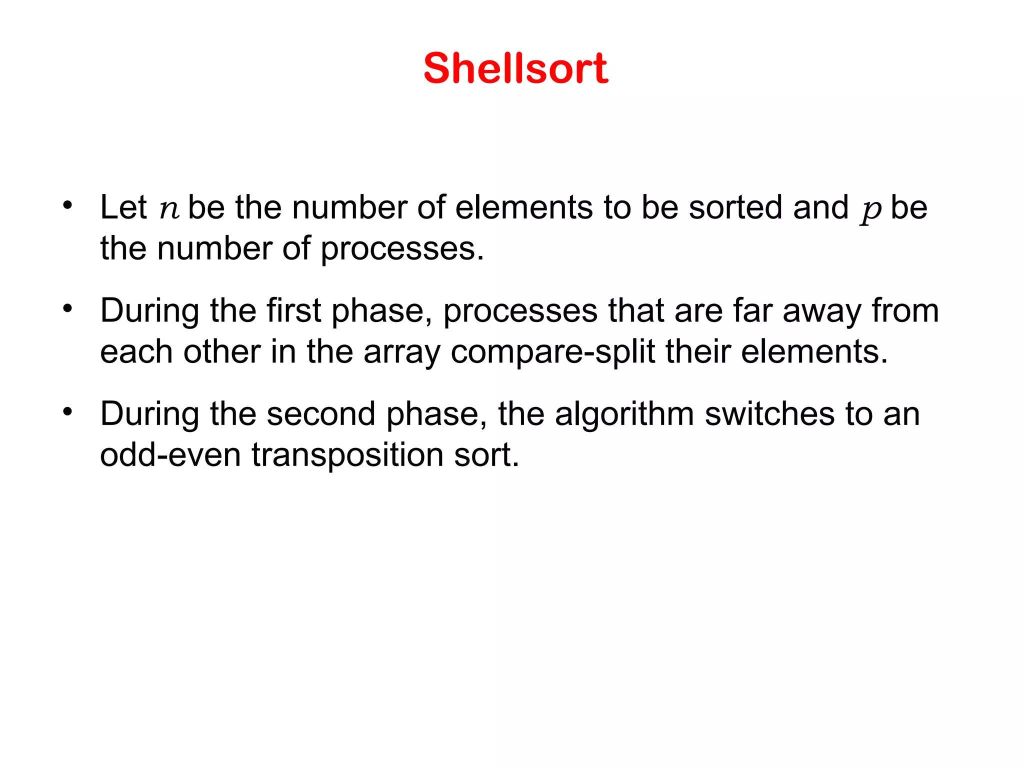 Shellsort • Let n be the number of elements to be sorted and p be the number of processes. • During the first phase, processes that are far away from each other in the array compare-split their elements. • During the second phase, the algorithm switches to an odd-even transposition sort. 