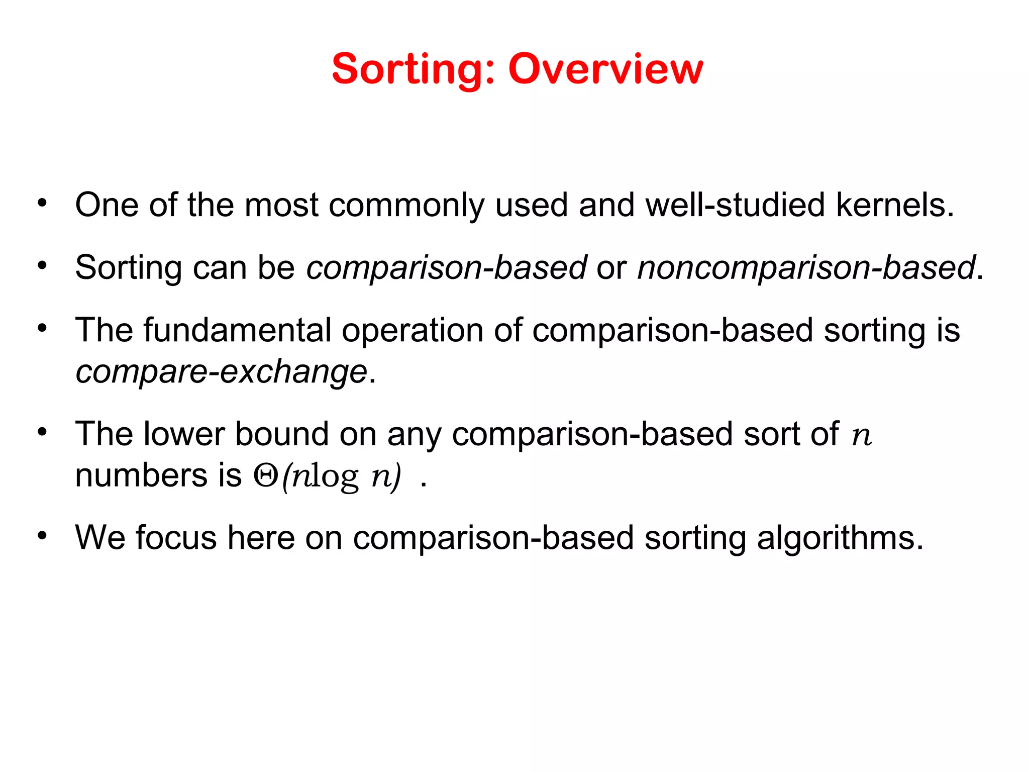 Sorting: Overview • One of the most commonly used and well-studied kernels. • Sorting can be comparison-based or noncomparison-based. • The fundamental operation of comparison-based sorting is compare-exchange. • The lower bound on any comparison-based sort of n numbers is Θ(nlog n) . • We focus here on comparison-based sorting algorithms. 