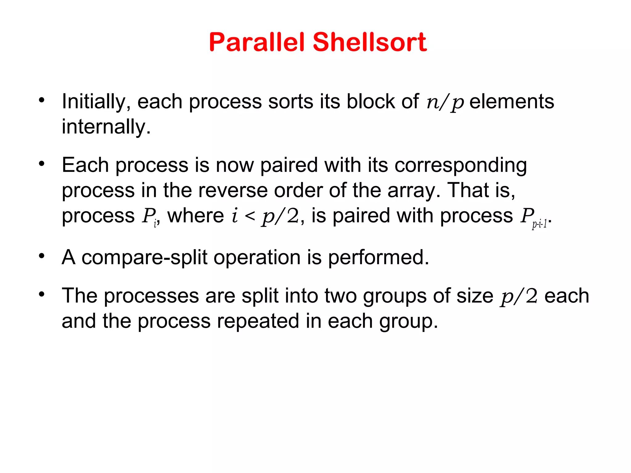 Parallel Shellsort • Initially, each process sorts its block of n/p elements internally. • Each process is now paired with its corresponding process in the reverse order of the array. That is, process Pi, where i < p/2, is paired with process Pp-i-1. • A compare-split operation is performed. • The processes are split into two groups of size p/2 each and the process repeated in each group. 