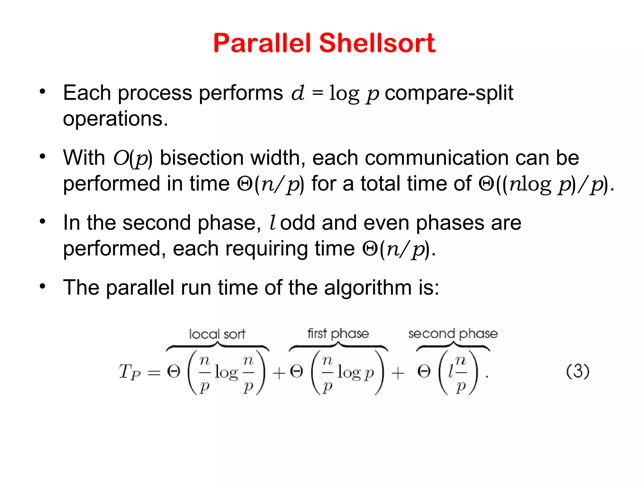 Parallel Shellsort • Each process performs d = log p compare-split operations. • With O(p) bisection width, each communication can be performed in time Θ(n/p) for a total time of Θ((nlog p)/p). • In the second phase, l odd and even phases are performed, each requiring time Θ(n/p). • The parallel run time of the algorithm is: 