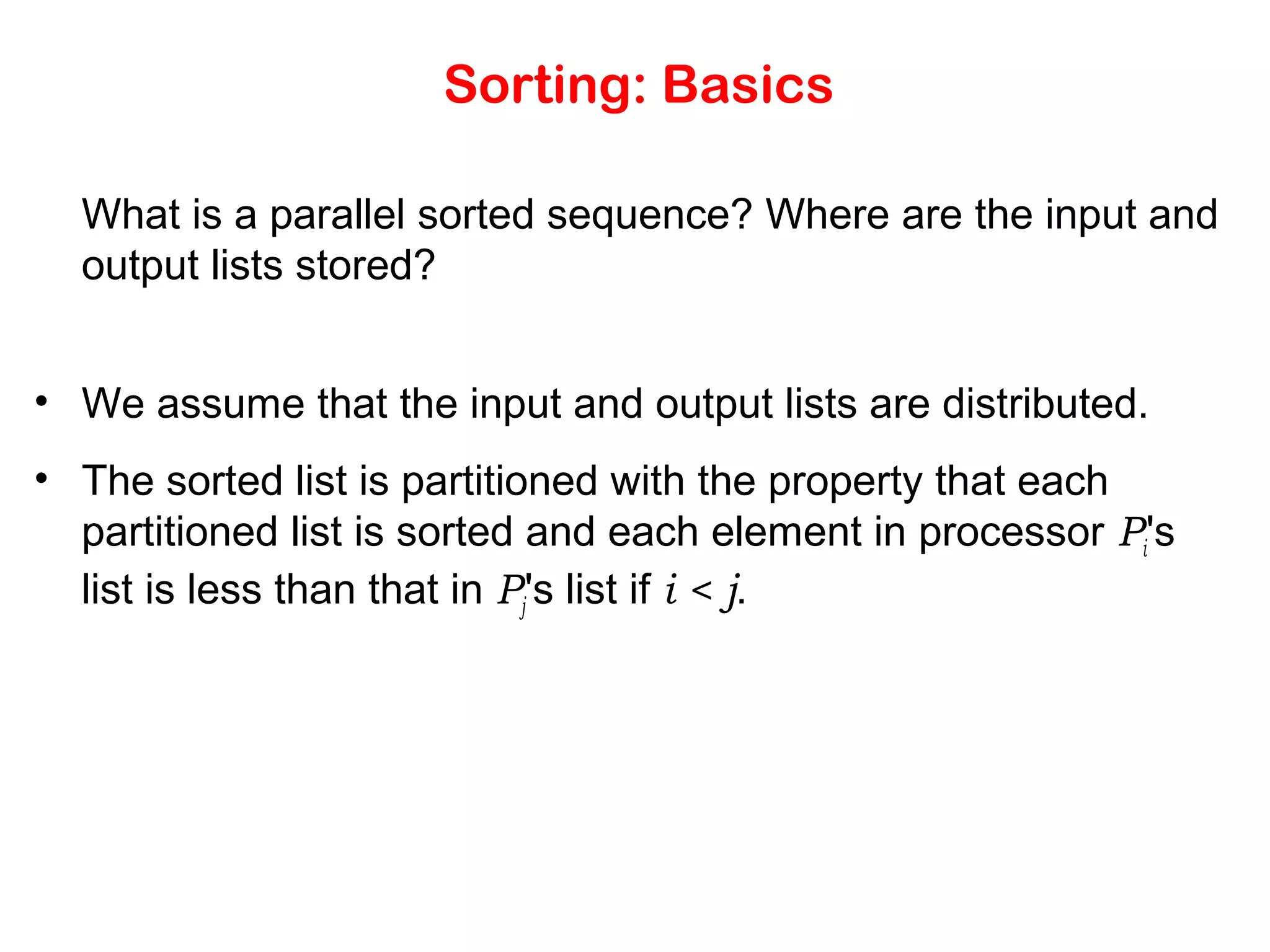 Sorting: Basics What is a parallel sorted sequence? Where are the input and output lists stored? • We assume that the input and output lists are distributed. • The sorted list is partitioned with the property that each partitioned list is sorted and each element in processor Pi's list is less than that in Pj's list if i < j. 