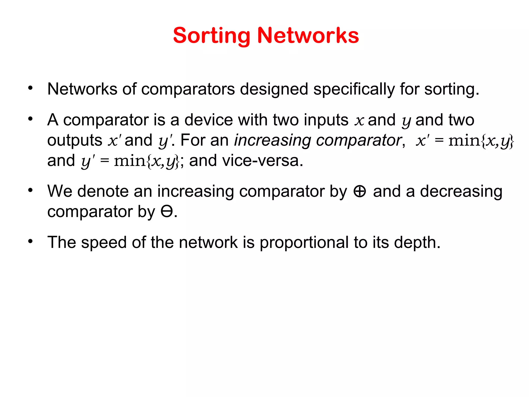 Sorting Networks • Networks of comparators designed specifically for sorting. • A comparator is a device with two inputs x and y and two outputs x' and y'. For an increasing comparator, x' = min{x,y} and y' = min{x,y}; and vice-versa. • We denote an increasing comparator by ⊕ and a decreasing comparator by Ө. • The speed of the network is proportional to its depth. 
