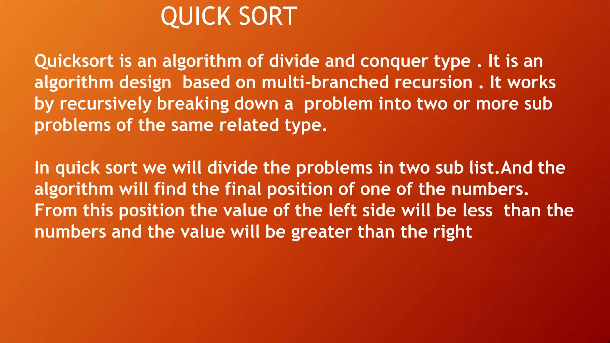 QUICK SORT
Quicksort is an algorithm of divide and conquer type . It is an
algorithm design based on multi-branched recursion . It works
by recursively breaking down a problem into two or more sub
problems of the same related type.
In quick sort we will divide the problems in two sub list.And the
algorithm will find the final position of one of the numbers.
From this position the value of the left side will be less than the
numbers and the value will be greater than the right
 
