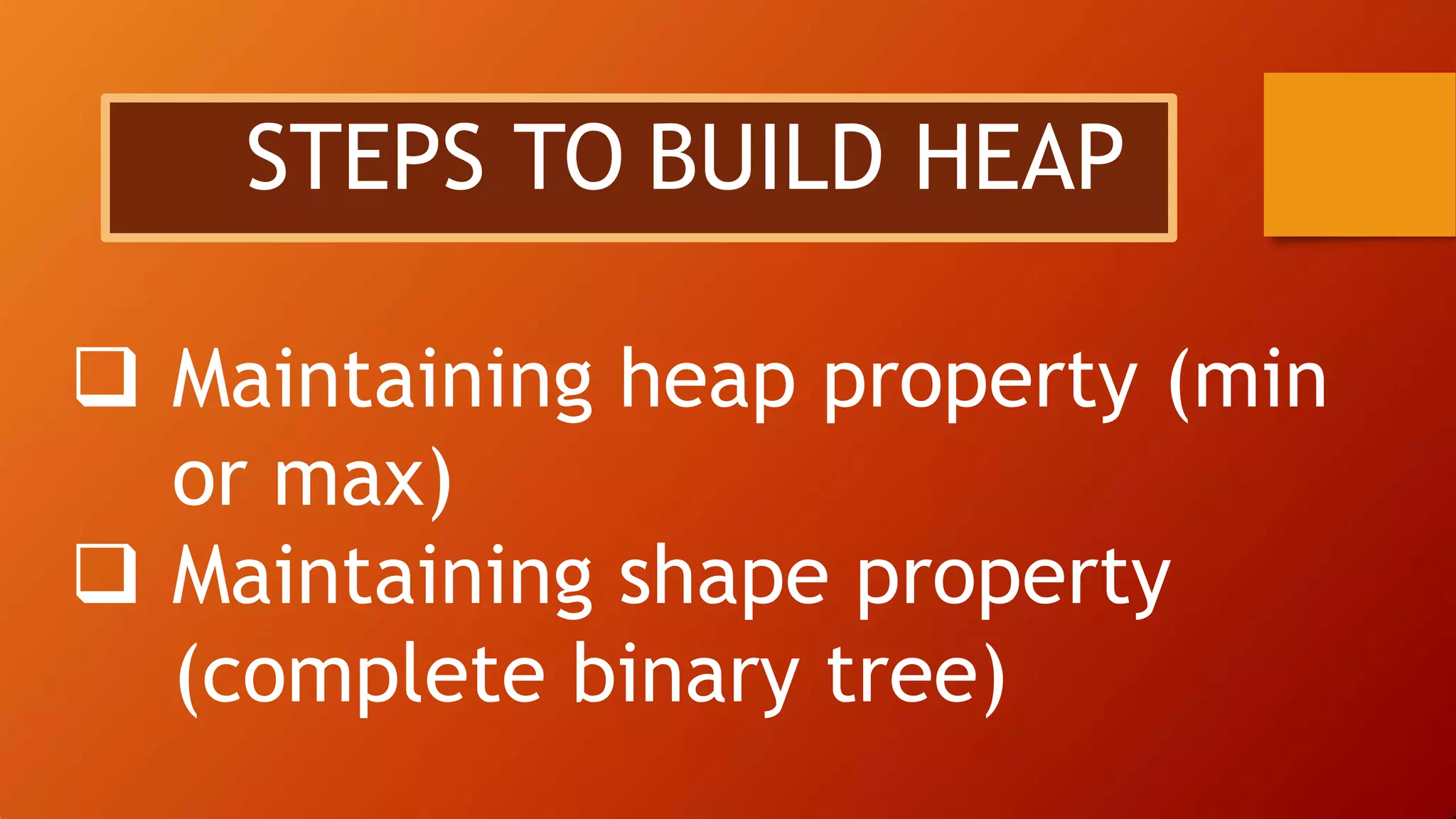  Maintaining heap property (min
or max)
 Maintaining shape property
(complete binary tree)
STEPS TO BUILD HEAP
 