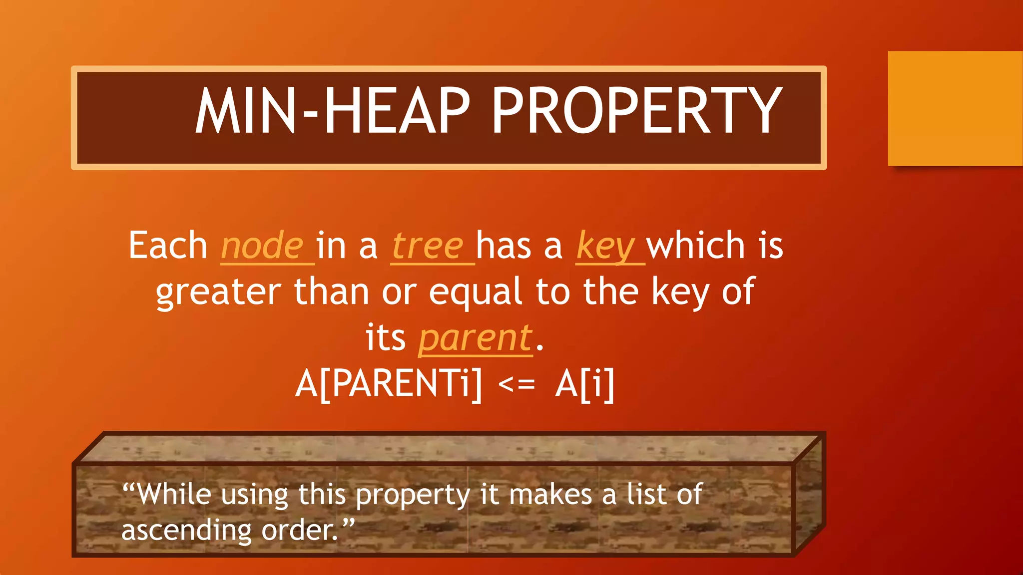 MIN-HEAP PROPERTY
Each node in a tree has a key which is
greater than or equal to the key of
its parent.
A[PARENTi] <= A[i]
“While using this property it makes a list of
ascending order.”
 