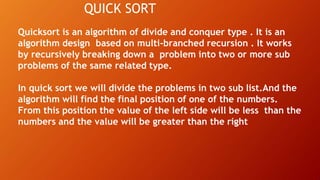 QUICK SORT
Quicksort is an algorithm of divide and conquer type . It is an
algorithm design based on multi-branched recursion . It works
by recursively breaking down a problem into two or more sub
problems of the same related type.
In quick sort we will divide the problems in two sub list.And the
algorithm will find the final position of one of the numbers.
From this position the value of the left side will be less than the
numbers and the value will be greater than the right
 