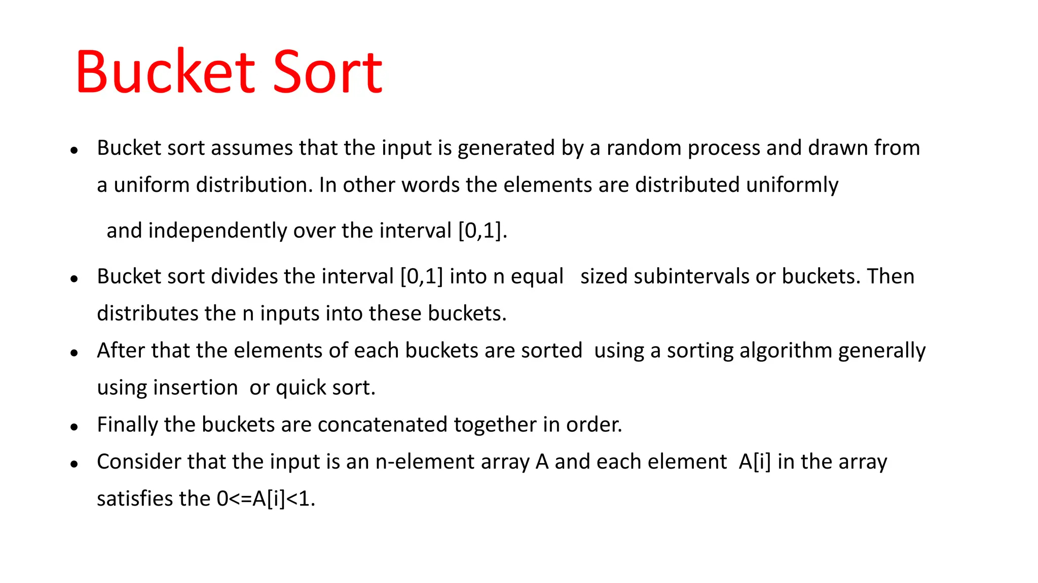 Bucket Sort
● Bucket sort assumes that the input is generated by a random process and drawn from
a uniform distribution. In other words the elements are distributed uniformly
and independently over the interval [0,1].
● Bucket sort divides the interval [0,1] into n equal sized subintervals or buckets. Then
distributes the n inputs into these buckets.
● After that the elements of each buckets are sorted using a sorting algorithm generally
using insertion or quick sort.
● Finally the buckets are concatenated together in order.
● Consider that the input is an n-element array A and each element A[i] in the array
satisfies the 0<=A[i]<1.
 