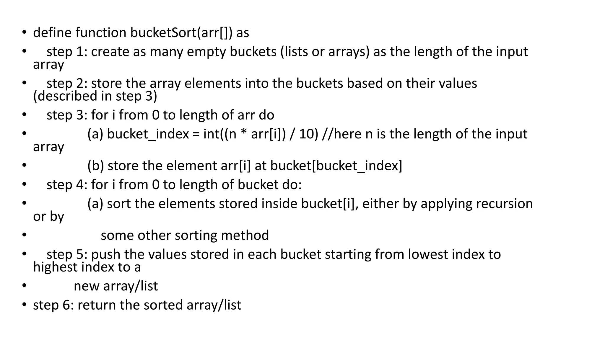• define function bucketSort(arr[]) as
• step 1: create as many empty buckets (lists or arrays) as the length of the input
array
• step 2: store the array elements into the buckets based on their values
(described in step 3)
• step 3: for i from 0 to length of arr do
• (a) bucket_index = int((n * arr[i]) / 10) //here n is the length of the input
array
• (b) store the element arr[i] at bucket[bucket_index]
• step 4: for i from 0 to length of bucket do:
• (a) sort the elements stored inside bucket[i], either by applying recursion
or by
• some other sorting method
• step 5: push the values stored in each bucket starting from lowest index to
highest index to a
• new array/list
• step 6: return the sorted array/list
 