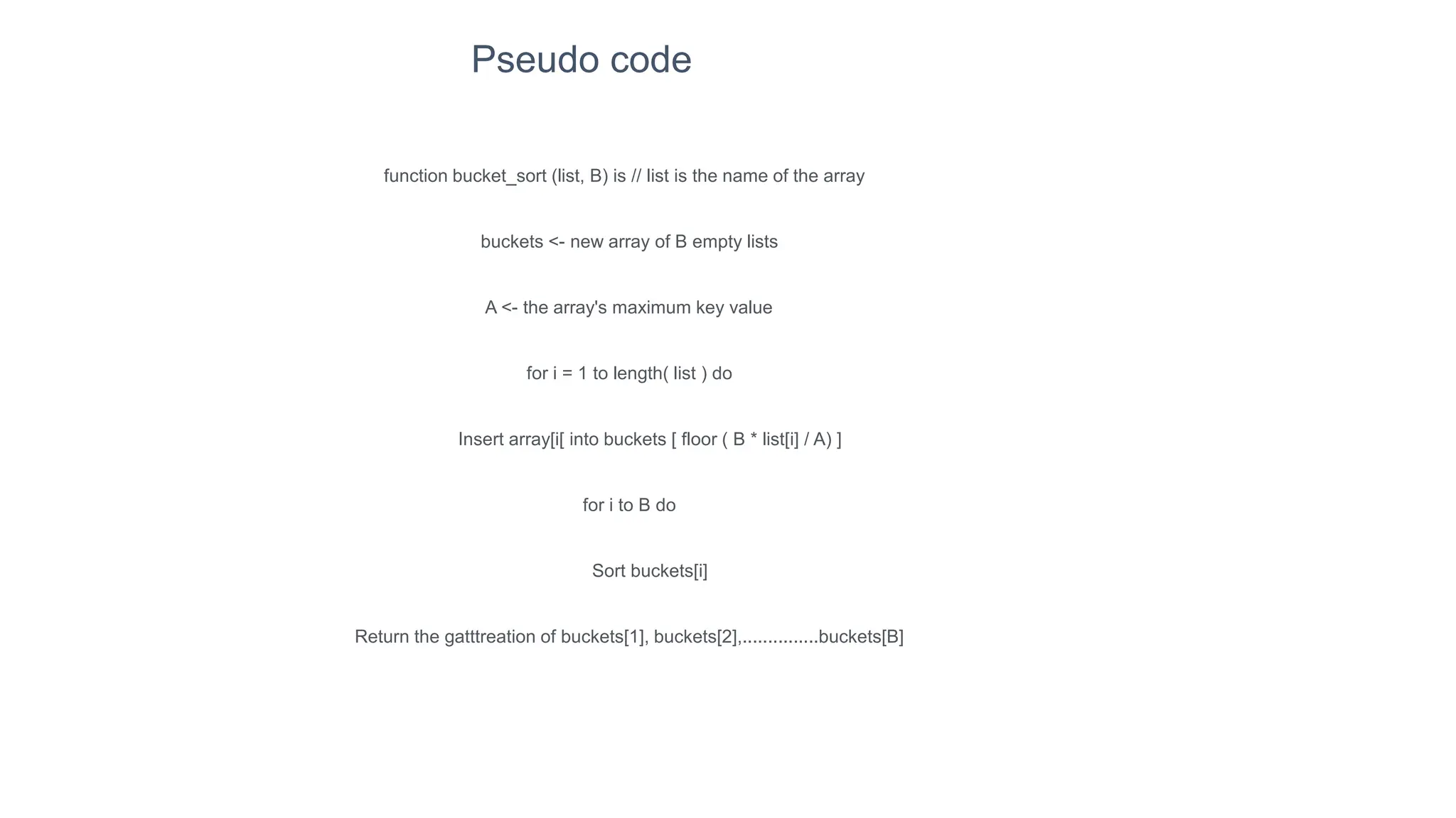 function bucket_sort (list, B) is // list is the name of the array
buckets <- new array of B empty lists
A <- the array's maximum key value
for i = 1 to length( list ) do
Insert array[i[ into buckets [ floor ( B * list[i] / A) ]
for i to B do
Sort buckets[i]
Return the gatttreation of buckets[1], buckets[2],...............buckets[B]
Pseudo code
 