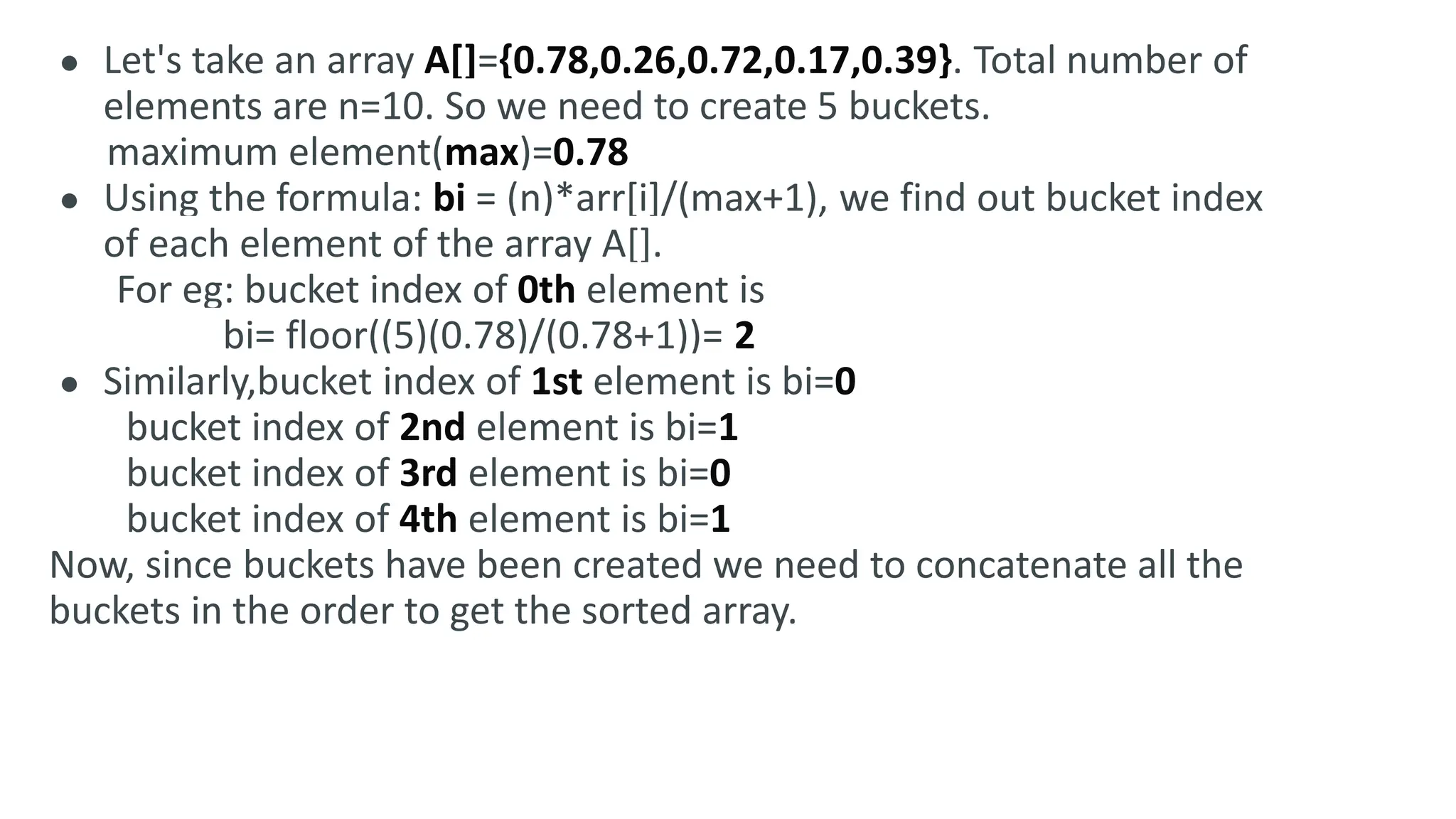● Let's take an array A[]={0.78,0.26,0.72,0.17,0.39}. Total number of
elements are n=10. So we need to create 5 buckets.
maximum element(max)=0.78
● Using the formula: bi = (n)*arr[i]/(max+1), we find out bucket index
of each element of the array A[].
For eg: bucket index of 0th element is
bi= floor((5)(0.78)/(0.78+1))= 2
● Similarly,bucket index of 1st element is bi=0
bucket index of 2nd element is bi=1
bucket index of 3rd element is bi=0
bucket index of 4th element is bi=1
Now, since buckets have been created we need to concatenate all the
buckets in the order to get the sorted array.
 